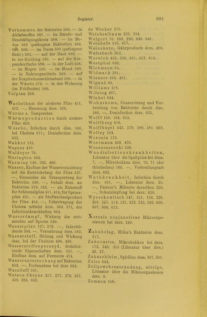 Vorkommen der Bakterien 556. — in Abfallstoffen 587. — im Berufs- und Beschäftigungskreis 5S8. — im Bo- den 562 (pathogene Bakterien) 564. 5Ö8. 569. — im Darm 590 (pathogene Bakt) 591. — auf der Haut 589. — in der Kleidung 585. — auf der Kör- peroberüäche 589. — in der Luft 558. — im Magen 590. — im Mund 589. — in Nahrungsmitteln 583. — auf der Respirationsschleimhaut 590. — in der Wäsche 579. — in der Wohnung (im Fehlboden) 586. Vulpian 259. Wachsthum der niederen Pilze 451. 452. —, Hemmung dess. 526. Wärme s. Temperatur. Wärmeproduction durch niedere Pilze 453. Wäsche, Infection durch dies. 586, bei Cholera 371; Desinfection ders. 632. Wakker 515. Wagner 419. Waldeyer 70. Warington 564. Warming 140. 392. 400. Wasser, Einfluss der Wasserentziehung auf die Entwickelung der Pilze 527. —, fliessendes als Transportweg der Bakterien 580. —, Gehalt dess. an Bakterien 579. 582. — als Nährstoff für S chimmelpilze 411. 414, für Spross- pilze 421. — als Stoffwechselproduct der Pilze 454. —, Uebertragung der Cholera mittelst dess. 359. 371, der Infectionskrankheiten 604. Wasserdampf, Wirkung des strö- menden auf Sporen 540. Wasserpilze 137. 579. —, fadenbil- dende 394. —, Vermehrung ders. 582. Wasserstoff, Bildung und Wirkung dess. bei der Fäulniss 498. 499. Wasserstoffsuperoxyd, desinli ci- rende Eigenschaften dess. 531. —, Einfluss dess. auf Fermente 474. Wass eruntersuchung auf Bakterien 662. —, Probenahme bei ders 662. Wassileff 531. Watson Cheync 217. 277. 278. 337. 339. 385. 652. de Wecker 279. Weichselbaum 223. 224. Weigert 70. 160. 226. 640. 641. Weinhefe 116. 477. Weinsäure, Gährproducte ders. 490. Weissbach 362. Wernich 453. 550. 551. 552. 616. Westphal 640. Wichmann 65. Widmark 281. Wiesner 416. 4SI. Wigand 60. Williams 218. Wilsing 487. Winkel 644. Wohnräume, Conservirung und Ver- breitung von Bakterien durch dies. 586. —, Desinfection ders. 635. Wolff 160. 164. 633. Wolffberg 616. Wolffhügel 543. 579. 5S0. 581. 663. Wollny 564. Woronin 113. Wortmann 468. 470. Wossnessenski 536. Wuudinfectionsk rankheiten, Literatur über die Spaltpilze bei dens. 7. —, Mikrokokken ders. 70. 71 (der thierischen) 166. —, Verbreitungsart ders. 602. Wuthkrankheit, Infection durch dies. 601. —, Literatur ders. 25. —, Pasteur's Mikrobe derselben 259. —, Schutzimpfung bei ders. 620. Wyssokowitscb 147. 151. 156. 228. 268. 357. 514. 521. 522. 523. 592. 606. 607. 608. 613. Xerosis conjunctivae Mikroorga- nismen bei ders. 240. Zahnbclag, Miller's Bakterien dess. 317. Zahncaries, Mikrokokken bei ders. 172. 240. 315 (Literatur über dies.) 26. 27. Zahnschleim, Spirillen dess. 3S7. 390. Zciss 644. Zcllgewcbsentzündung, eitrige, Literatur über die Mikroorganismen ders. 9. Zeinann 108.