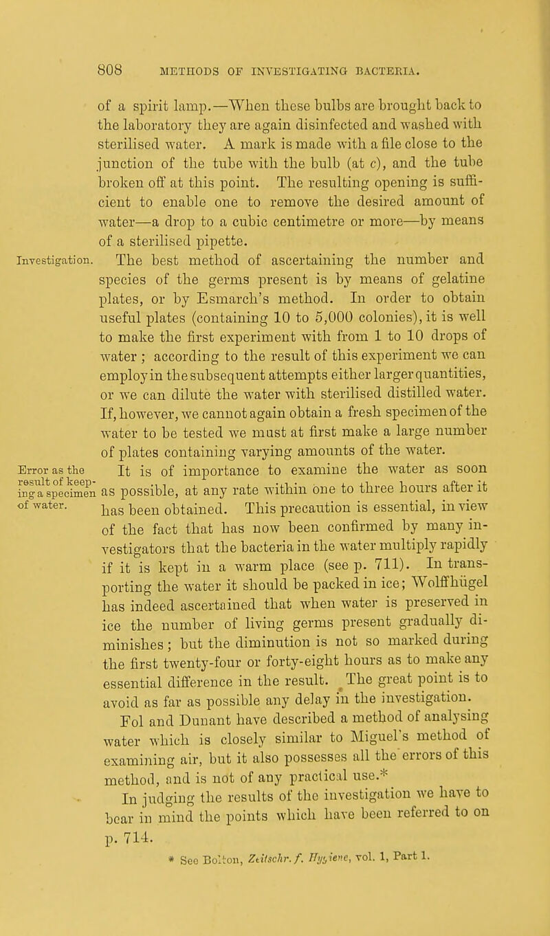 of a spirit lamp.—When these bulbs are brought back to the laboratory they are again disinfected and washed with sterilised water. A mark is made with a file close to the junction of the tube with the bulb (at c), and the tube broken off at this point. The resulting opening is suffi- cient to enable one to remove the desired amount of water—a drop to a cubic centimetre or more—by means of a sterilised pipette. Investigation. The best method of ascertaining the number and species of the germs present is by means of gelatine plates, or by Esmarch's method. In order to obtain useful plates (containing 10 to 5,000 colonies), it is well to make the first experiment with from 1 to 10 drops of water ; according to the result of this experiment we can employ in the subsequent attempts either larger quantities, or we can dilute the water with sterilised distilled water. If, however, we cannot again obtain a fresh specimen of the water to be tested we mast at first make a large number of plates containing varying amounts of the water. Error as the It is of importance to examine the water as soon inSspecimen as possible, at any rate within one to three hours after it of water. ^^^^^ obtained. This precaution is essential, in view of the fact that has now been confirmed by many in- vestigators that the bacteria in the water multiply rapidly if it is kept in a warm place (seep. 711). In trans- porting the water it should be packed in ice; Wolffhiigel has indeed ascertained that when water is preserved in ice the number of living germs present gradually di- minishes ; but the diminution is not so marked during the first twenty-four or forty-eight hours as to make any essential difference in the result. _ The great point is to avoid as far as possible any delay in the investigation. Fol and Dunant have described a method of analysing water which is closely similar to Miguel's method of examining air, but it also possesses all the'errors of this method, and is not of any practical use.* In judging the results of the investigation we have to bear in mind the points which have been referred to on p. lU. * See Bolton, Ztiischr.f. Tlyijene, rol. 1, Part 1.