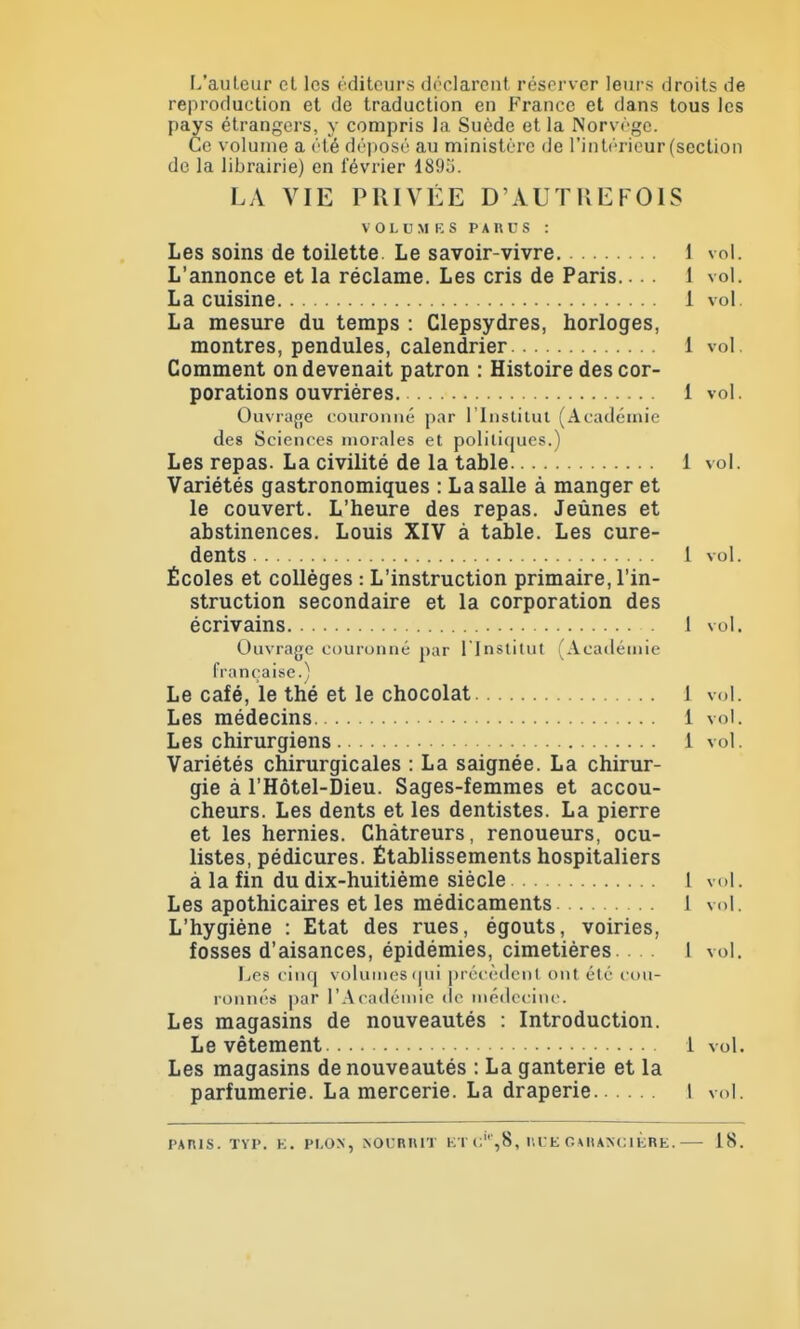 L'auteur cl les éditeurs déclarent réserver leurs droits de reproduction et de traduction en France et dans tous les pays étrangers, y compris la Suède et la Norvège. Ce volume a été déposé au ministère de l'intérieur (section de la librairie) en lévrier 1895. LA VIE PRIVÉE D'AUTKEFOIS VOLUMES PARCS : Les soins de toilette. Le savoir-vivre 1 vol. L'annonce et la réclame. Les cris de Paris.... 1 vol. La cuisine 1 vol. La mesure du temps : Clepsydres, horloges, montres, pendules, calendrier 1 vol. Comment on devenait patron : Histoire des cor- porations ouvrières. 1 vol. Ouvrage couronné par l'Institut (Académie des Sciences morales et politiques.) Les repas. La civilité de la table 1 vol. Variétés gastronomiques : La salle à manger et le couvert. L'heure des repas. Jeûnes et abstinences. Louis XIV à table. Les cure- dents 1 vol. Écoles et collèges : L'instruction primaire, l'in- struction secondaire et la corporation des écrivains 1 vol. Ouvrage couronné par l'Institut (Académie française.) Le café, le thé et le chocolat 1 vol. Les médecins 1 vol. Les chirurgiens 1 vol. Variétés chirurgicales : La saignée. La chirur- gie à l'Hôtel-Dieu. Sages-femmes et accou- cheurs. Les dents et les dentistes. La pierre et les hernies. Chàtreurs, renoueurs, ocu- listes, pédicures. Établissements hospitaliers à la fin du dix-huitième siècle 1 vol. Les apothicaires et les médicaments 1 vol. L'hygiène : Etat des rues, égouts, voiries, fosses d'aisances, épidémies, cimetières. . I vol. Les cinq volumes qui précèdent ont été cou- ronnés par l'Académie de médecine. Les magasins de nouveautés : Introduction. Le vêtement 1 vol. Les magasins de nouveautés : La ganterie et la parfumerie. La mercerie. La draperie 1 vol. FAFUS. TÏP. E. PI.ON, N OC MUT ETc'%8, IVCEG Ui AM: 1 ÈRE.— 18.