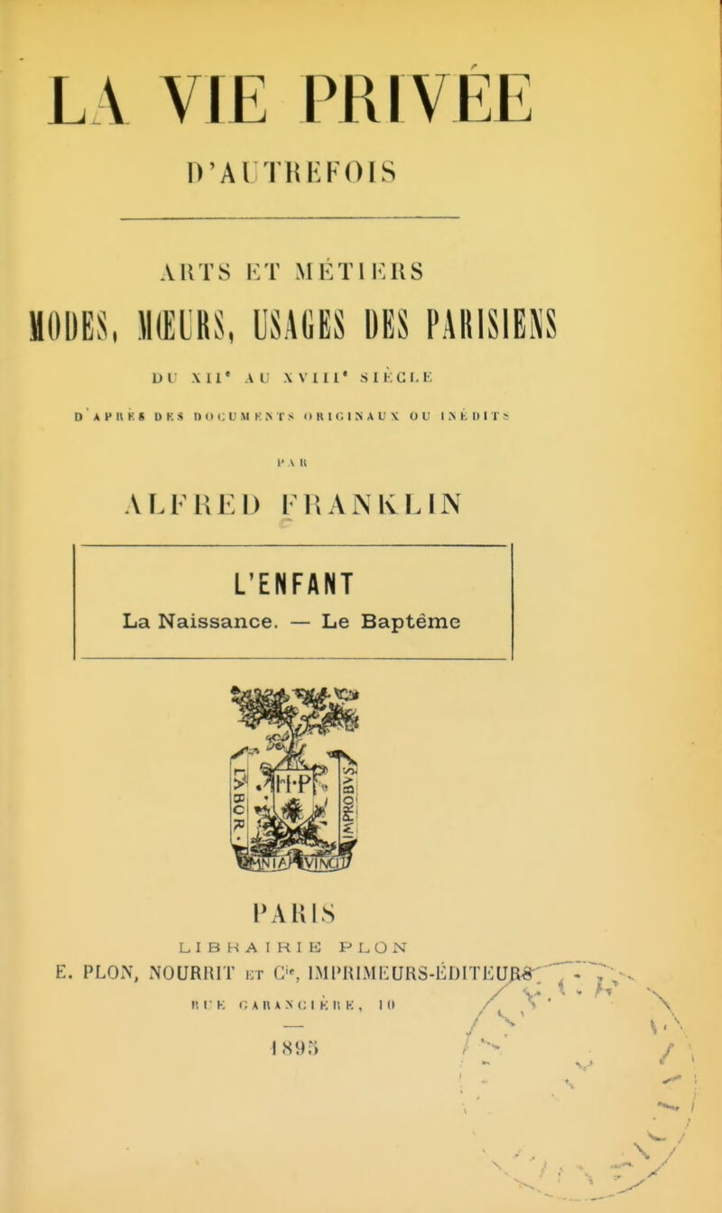 D'AUTR I: FOIS A HT S ET METIERS MOUES, MOIS, USAGES DES DU Ml' Al XVIII* SIÈCLE D A H H K g DES DOCUH KNT8 ORIGINAUX OU INÉDIT !' \ Il ALFRED mANKL IN L'ENFANT La Naissance. — Le Baptême PARIS LIBRAIHIB PLÛN E. PLON, NOURRIT et O, IMPRIMEURS-ÉDITEUR^ ^~« ^ t- v IIDB CAR A K 01 K II K | lit f V' — J > S'' 189) v * /