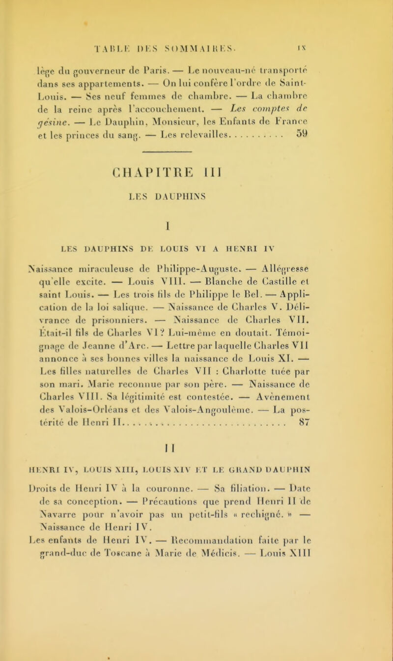 lofjc du gouverneur de Paris.— Le nouveau-né transporté dans scs appartements. — Un lui confère l'ordre de Saint- Louis. — Ses neuf femmea de chambre. — La chambre de la reine après l'accouchement. — I-es compte* de fjésinc. — Le Dauphin, Monsieur, les Enfants de France et les primes du sanj;. — Les relevailles 51) CHAPITRE 111 LES DAI PHINS I LES DAUPHINS DE LOUIS VI A HENRI IV Naissance miraculeuse de Philippe-Auguste. — Allégresse qu'elle exrite. — Louis VIII. —Blanche de (bastille et saint Louis. — Les trois lils de Philippe le Bel. — Appli- cation de la loi salique. — Naissance île Charles V. Déli- vrance de prisonniers. — Naissance de Charles VII. Était-il fils de Cliarles VI? Lui-même en doutait. Témoi- gnage de Jeanne d'Arc.— Lettre par laquelle Charles VU annonce à scs bonnes villes la naissance de Louis XL — Les filles naturelles de Charles VII : Charlotte tuée par son mari. Marie reconnue par son père. — Naissance de Charles VIII. Sa légitimité est contestée. — Avènement des Valois—Orléans et des Valois-Aogoulème. — La pos- térité de Henri II 87 I I HENRI IV, LOUIS XIII, LOUIS XIV KT LE GRAND DAUPHIN Droits de Henri IV à la couronne. — Sn filiation. — Date de sa conception. — Précautions que prend Henri II de Navarre pour n'avoir pas un pctit-hls « rechigné. » — Naissance de I lenri I V . Les enfants de Henri IV. — Recommandation faite par le f»rand-duc de Toscane à Marie de Médicis. — Louis XI11