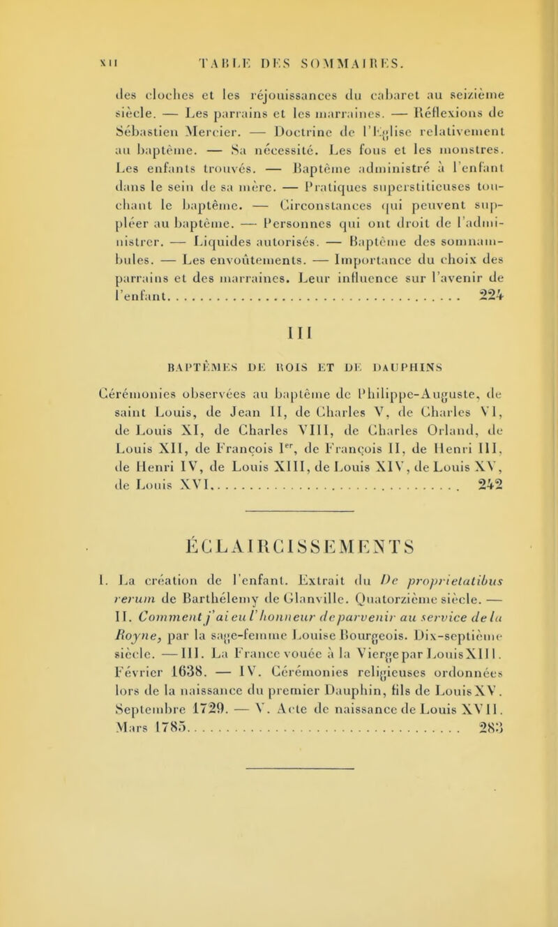 dos cloches et les réjouissances du cabaret au seizième siècle. — Les parrains et les marraines. — Réflexions de Sébastien Mercier. — Doctrine de l'Eglise relativemenl au baptême, — Sa nécessité. Les fous et les monstres. Les enfants trouvés. — Baptême administré à 1 enfant dans le sein de sa mère. — Pratiques superstitieuses tou- chant le baptême. — Circonstances qui peuvent sup- pléer au baptême. — Personnes qui ont droit de ['admi- nistrer. — Liquides autorisés. — Baptême des somnam- bules. — Les envoûtements. — Importance du choix des parrains et des marraines. Leur influence sur l'avenir de l'enfant 224 III BAPTÊMES DE H OIS ET DE DAUPHINS Cérémonies observées au baptême de l'hilippc-Aujjuste, de saint Louis, de Jean II, de Charles V. de Charles VI, de Louis XI, de Charles VIII, de Charles Orland, de Louis XII, de François Ier, de François II, de Henri 111. de Henri IV, de Louis XIII, de Louis XIV, de Louis XV . de Louis XVI 242 É G L AIR CIS S H M E N T 8 I. La création de l'enfant. Extrait du De proprielatibus rerutn de Barthélémy de Glanville. Quatorzième siècle.— IL Comment j'ai eu l'honneur de parvenir au service delà Royne, par la sage-femme Louise Bourgeois. Dix-septième siècle. —III. La Francevouée à la Vierge par LouisXIIl. Lévrier 1638. — IV. Cérémonies religieuses ordonnées lors de la naissance du premier Dauphin, fils de Louis XV. Septembre 1729. — V. Aclc de naissance de Louis XV 11. Mars 1785 28:)