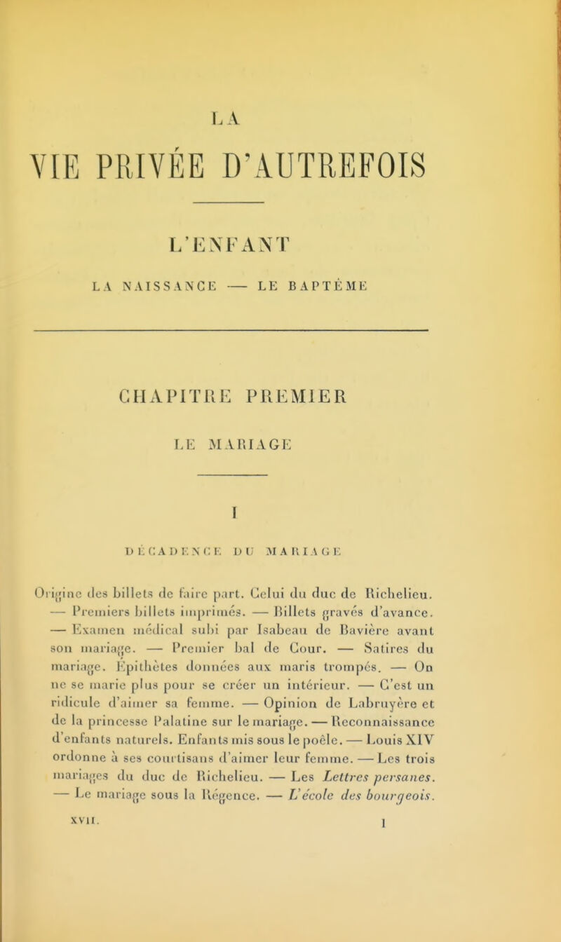 L A VIE PRIVÉE D'AUTREFOIS L'E NFANT LA NAISSANCE LE BAPTÊME CHAPITRE PREMIER LE M A 11 I A G E I DÉCADENCE D U MARIAGE Origine des billets de faire part. Celui du duc de Richelieu. — Premiers billets imprimes. — Rillets gravés d'avance. — Examen médical subi par Isabcau de Bavière avant son mariage. — Premier bal de Cour. — Satires du mariage. Kpithètes données aux maris trompés. — On ne se marie plus pour se créer un intérieur. — C'est un ridicule d'aimer sa femme. — Opinion de Labruyère et de la princesse Palatine sur le mariage. — Reconnaissance d'enfants naturels. Enfants mis sous le poêle. — Louis XIV ordonne à ses courtisans d'aimer leur femme. —Les trois mariages du duc de Richelieu. — Les Lettres persanes. — Le mariage sous la Régence. — L'école des bourgeois. \\ Il