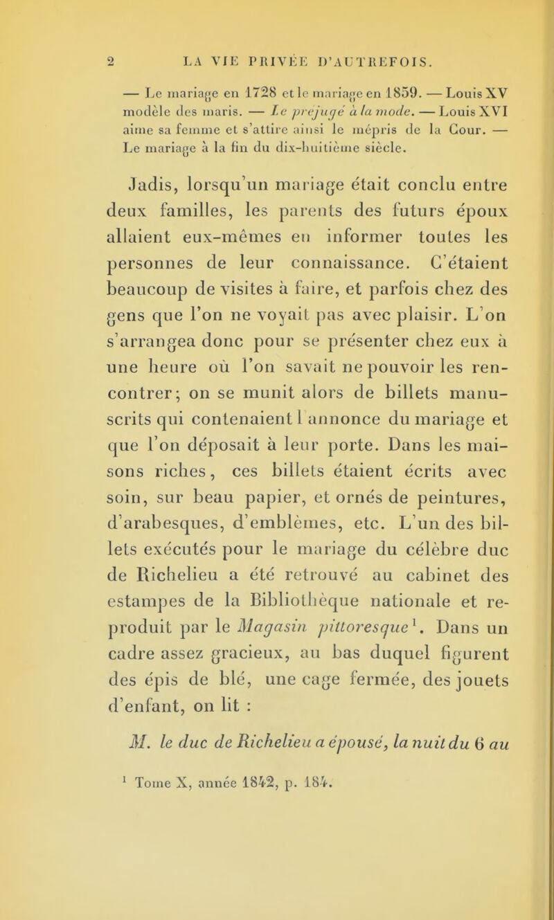 — Le mariage en 1728 et le mariage en 1859.—Louis XV modèle des maris. — Le préjugé à la mode. — Louis XVI aime sa femme et s'attire ainsi le mépris de la Cour. — Le mariage à la fin du dix-huitième siècle. Jadis, lorsqu'un mariage était conclu entre deux familles, les parents des futurs époux allaient eux-mêmes en informer toutes les personnes de leur connaissance. C'étaient beaucoup de visites à faire, et parfois chez des gens que l'on ne voyait pas avec plaisir. L'on s'arrangea donc pour se présenter chez eux à une heure où l'on savait ne pouvoir les ren- contrer; on se munit alors de billets manu- scrits qui contenaient 1 annonce du mariage et que l'on déposait à leur porte. Dans les mai- sons riches, ces billets étaient écrits avec soin, sur beau papier, et ornés de peintures, d'arabesques, d'emblèmes, etc. L'un des bil- lets exécutés pour le mariage du célèbre duc de Richelieu a été retrouvé au cabinet des estampes de la Bibliothèque nationale et re- produit par le Magasin pittoresque1. Dans un cadre assez gracieux, au bas duquel figurent des épis de blé, une cage fermée, des jouets d'enfant, on lit : M. le duc de Richelieu a épousé, la nuit du 6 au 1 Tome X, année 1842, p. 184.