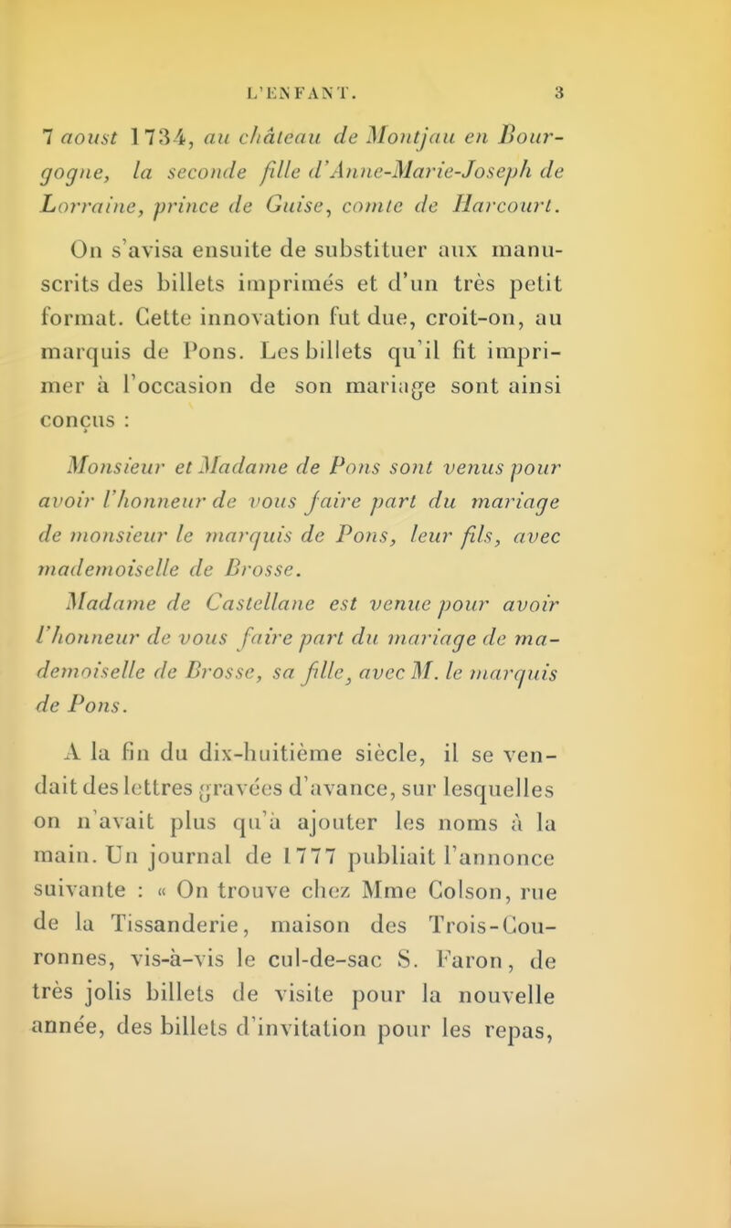 7 aoust 173 4, au château de Montjau en Bour- gogne, la seconde fille d'Anne-Marie-Joseph de Lorraine, prince de Guise, comte de Harcourt. On s'avisa ensuite de substituer aux manu- scrits des billets imprimés et d'un très petit format. Cette innovation fut due, croit-on, au marquis de Pons. Les billets qu'il fit impri- mer à l'occasion de son mariage sont ainsi conçus : Monsieur et Madame de Pons sont venus pour avoir l'honneur de vous faire part du mariage de monsieur le marquis de Pons, leur fils, avec mademoiselle de Brosse. Madame de Castellane est venue pour avoir l'honneur de vous faire part du mariage de ma- demoiselle de Brosse, sa fdlc, avec M. le marquis de Pons. A la fin du dix-huitième siècle, il se ven- dait des lettres gravées d'avance, sur lesquelles on n'avait plus qu'à ajouter les noms à la main. Un journal de 1777 publiait l'annonce suivante : « On trouve chez Mme Golson, rue de la Tissanderie, maison des Trois-Gou- ronnes, vis-à-vis le cul-de-sac S. Faron, de très jolis billets de visite pour la nouvelle année, des billets d'invitation pour les repas,