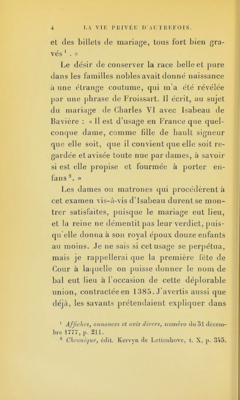 et des billets de mariage, tous fort bien gra- vés 1 . » Le désir de conserver la race belle et pure dans les familles nobles avait donné naissance à une étrange coutume, qui m a été révélée par une phrase de Froissai t. Il écrit, au sujet du mariage de Charles VI avec Isabeau de Bavière : « Il est d'usage en France que quel- conque dame, comme fdle de hault signeur que elle soit, que il convient que elle soit re- gardée et avisée toute nue par dames, à savoir si est elle propise et fourmée à porter en- fans 2. » Les dames ou matrones qui procédèrent à cet examen vis-à-vis d'Isabeau durent se mon- trer satisfaites, puisque le mariage eut lieu, et la reine ne démentit pas leur verdict, puis- quelle donna à son royal époux douze enfants au moins. Je ne sais si cet usage se perpétua, mais je rappellerai que la première 1 été de Cour à laquelle on puisse donner le nom de bal eut lieu à l'occasion de cette déplorable union, contractée en 1385. J'avertis aussi que déjà, les savants prétendaient expliquer dans 1 Affiches, annonces et avis divers, numéro du 31 décem- bre 1777, p. 211. 2 Chronique, édit. Kervyn de Lettcnhovc, t. X, p. 3V5.
