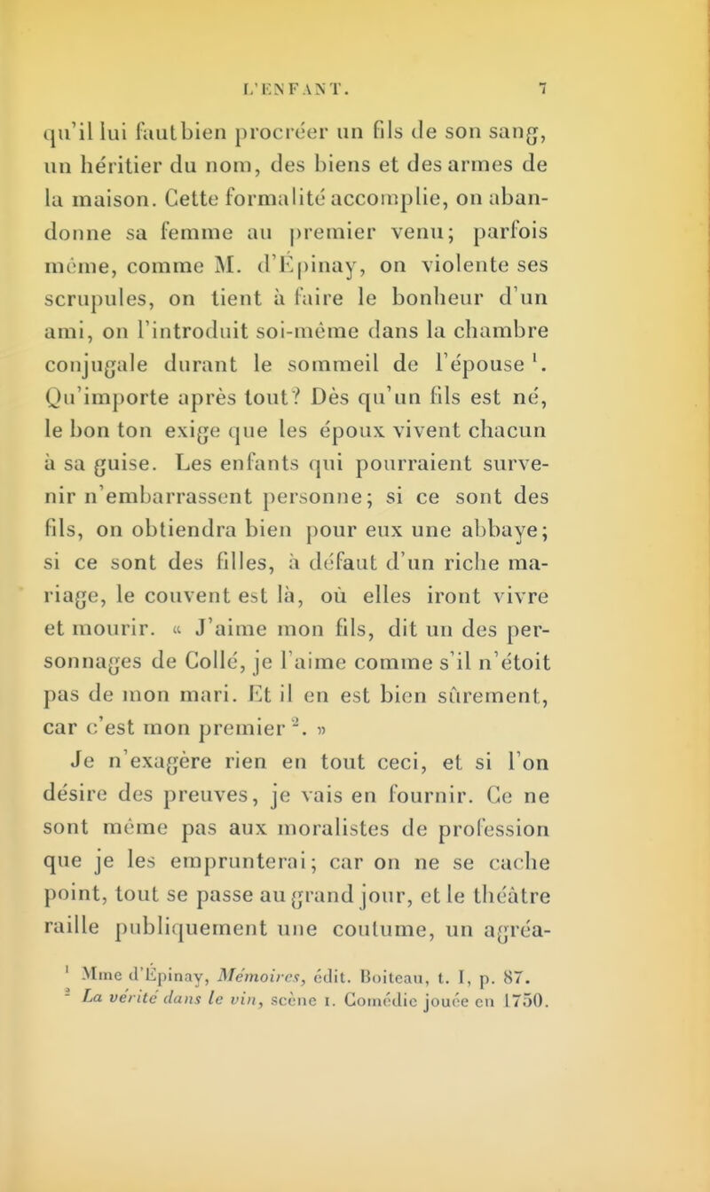 qu'il lui faut bien procréer un fils de son sang, un héritier du nom, des biens et des armes de La maison. Cette formalité accomplie, on aban- donne sa femme au premier venu; parfois mi me, comme M. d'Epinay, on violente ses scrupules, on tient à faire le bonheur d'un ami, on l'introduit soi-même dans la chambre conjugale durant le sommeil de l'épouse \ Qu'importe après tout? Dès qu'un fils est né, le bon ton exige que les époux vivent chacun à sa guise. Les enfants qui pourraient surve- nir n'embarrassent personne; si ce sont des fils, on obtiendra bien pour eux une abbaye; si ce sont des filles, à défaut d'un riche ma- riage, le couvent est là, où elles iront vivre et mourir. « J'aime mon fils, dit un des per- sonnages de Collé, je l'aime comme s'il n'étoit pas de mon mari. Et il en est bien sûrement, car c'est mon premier . » Je n'exagère rien en tout ceci, et si l'on désire des preuves, je vais en fournir. Ce ne sont même pas aux moralistes de profession que je les emprunterai; car on ne se cache point, tout se passe au grand jour, et le théâtre raille publiquement une coutume, un agréa- 1 .M me d'Epinav, Mémoires, édit. Boiteau, t. I, p. 87. f La vérité dans le vin, scène i. Coim'die jouée en 1750.