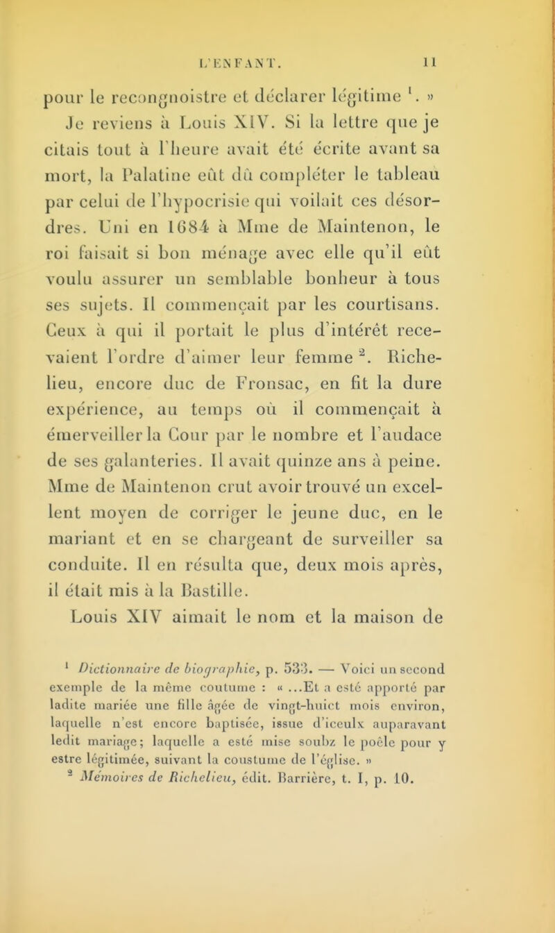 pour le recongnoistre et déclarer légitime '. » Je reviens à Louis XIV. Si la lettre que je citais tout à l'heure avait été écrite avant sa mort, la Palatine eût dû compléter le tableau par celui île l'hypocrisie qui voilait ces désor- dres. Uni en 1684 à Mine de Maintenon, le roi faisait si bon ménage avec elle qu'il eut voulu assurer un semblable bonheur à tous ses sujets. Il commençait par les courtisans. Ceux à qui il portait le plus d'intérêt rece- vaient l mdre d'aimer leur femme 2. Riche- lieu, encore duc de Fronsac, en fit la dure expérience, au temps où il commençait à émerveiller la Cour par le nombre et l'audace de ses galanteries. Il avait quinze ans à peine. Mme de Maintenon crut avoir trouvé un excel- lent moyen de corriger le jeune duc, en le mariant et en se chargeant de surveiller sa conduite. Il en résulta que, deux mois après, il était mis à la Bastille. Louis XIV aimait le nom et la maison de 1 Dictionnaire de biographie, p. 533. — Voici un second exemple de la même coutume : « ...Et a esté apporté par ladite mariée une fille âgée de vingt-huict mois environ, laquelle n'est encore baptisée, issue d'iceulx auparavant ledit mariage; laquelle a esté mise souhz le poêle pour y estre légitimée, suivant la coustume de l'église. » 8 Mémoires de Richelieu, édit. Barrière, t. I, p. 10.