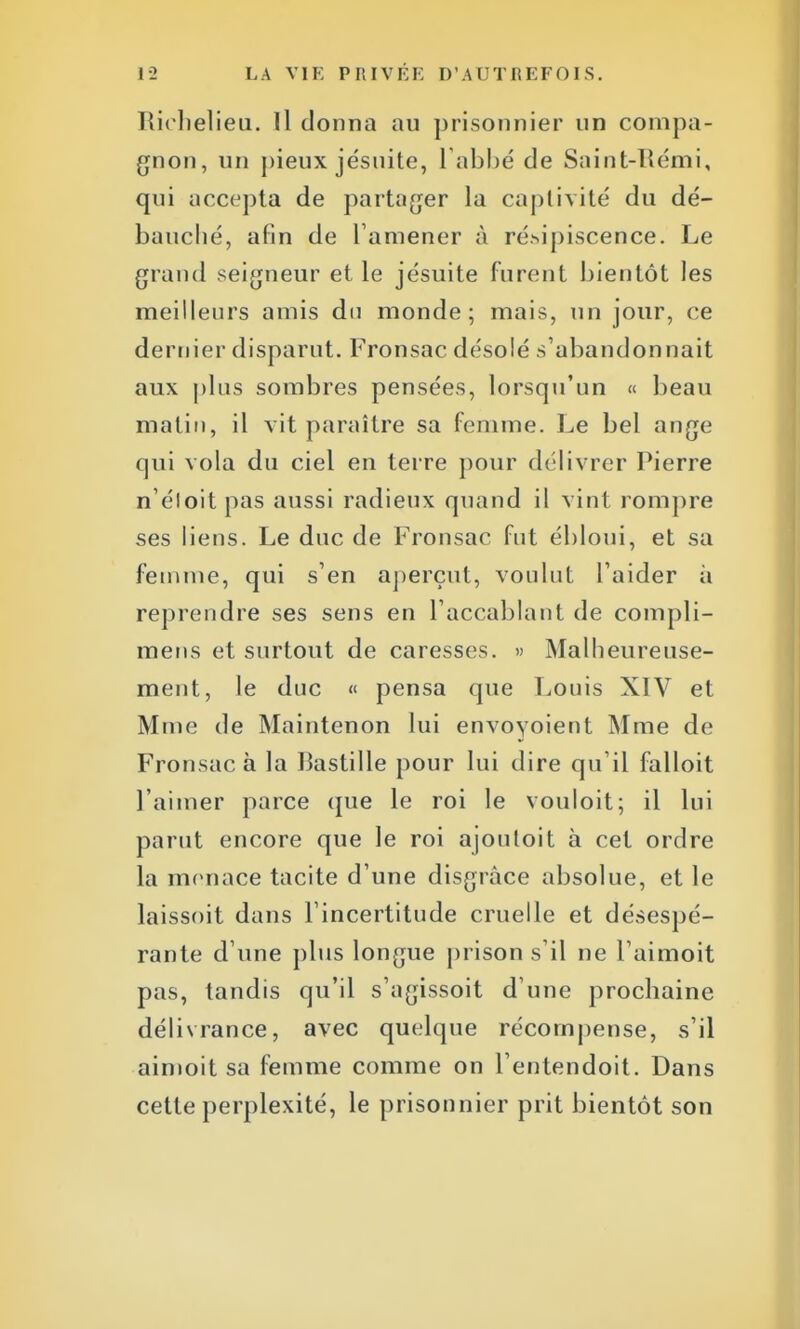 Richelieu. Il donna au prisonnier un compa- gnon, un pieux jésuite, l'abbé de Saint-Rémi, qui accepta de partager la captivité du dé- bauché, afin de l'amener à résipiscence. Le grand seigneur et le jésuite furent bientôt les meilleurs amis du monde; mais, un jour, ce dernier disparut. Fronsac désolé s'abandonnait aux plus sombres pensées, lorsqu'un « beau malin, il vit paraître sa femme. Le bel ange qui vola du ciel en terre pour délivrer Pierre n'éloit pas aussi radieux quand il vint rompre ses liens. Le duc de Fronsac fut ébloui, et sa femme, qui s'en aperçut, voulut l'aider à reprendre ses sens en l'accablant de compli- raens et surtout de caresses. » Malheureuse- ment, le duc « pensa que Louis XIV et Mme de Maintenon lui envoyoient Mme de Fronsac à la Bastille pour lui dire qu'il falloit l'aimer parce que le roi le vouloit; il lui parut encore que le roi ajoutoit à cet ordre la menace tacite d'une disgrâce absolue, et le laissoit dans l'incertitude cruelle et désespé- rante d'une plus longue prison s'il ne l'aimoit pas, tandis qu'il s'agissoit d'une prochaine délivrance, avec quelque récompense, s'il aimoit sa femme comme on l'entendoit. Dans cette perplexité, le prisonnier prit bientôt son