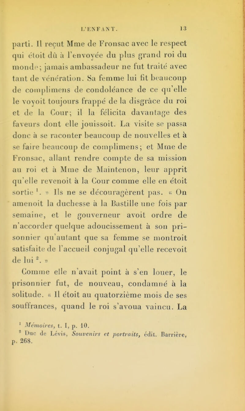 parti. Il reçut Mme de Fronsac avec le respect qui étoit dû à l'envoyée du plus grand roi du monde; jamais ambassadeur ne fut traité avec tant de vénération. Sa femme lui fit beaucoup de complimens île condoléance de ce qu'elle le voyoit toujours frappe de la disgrâce du roi et de la Cour; il la félicita davantage des faveurs dont elle jouissoit. La visite se passa donc à se raconter beaucoup de nouvelles et à se faire beaucoup de complimens; et Mme de Fronsac, allant rendre compte de sa mission au roi et à Mme de Maintenon, leur apprit qu'elle revenoit à la Cour comme elle en étoit sortie '. » Ils ne se découragèrent pas. « On amenoit la duchesse à la Bastille une fois par semaine, et le gouverneur avoit ordre de n'accorder quelque adoucissement à son pri- sonnier qu'autant que sa femme se monlroit satisfaite de L'accueil conjugal qu'elle recevoit de Lui2. » Comme elle n'avait point à s'en louer, le prisonnier fut, de nouveau, condamné à la solitude. « Il étoit au quatorzième mois de ses souffrances, quand le roi s'avoua vaincu. La 1 Mémoires, t. I, p. 10. Duc de Lévis, Souvenir.'! et portraits, «'dit. Hamère, p. 268.