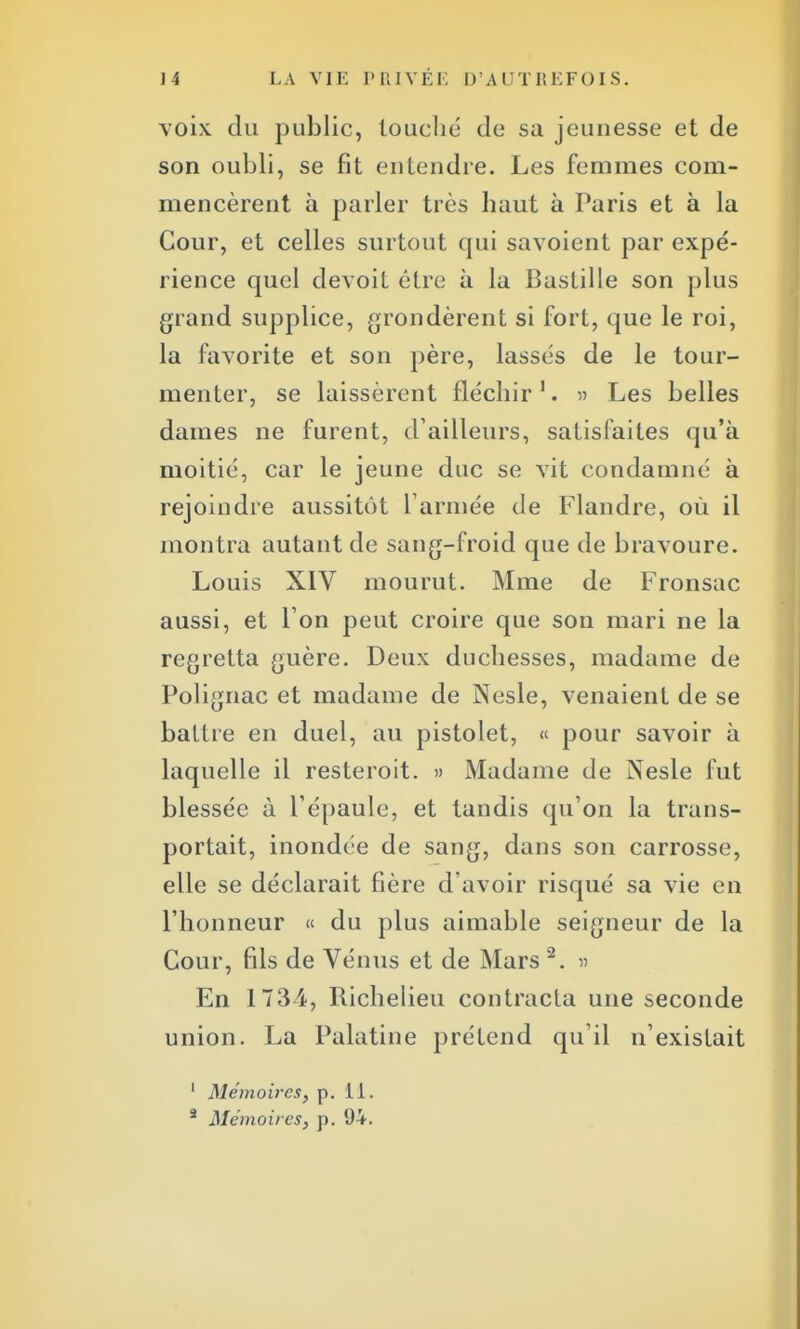 voix du public, louché de sa jeunesse et de son oubli, se fit entendre. Les femmes com- mencèrent à parler très haut à Paris et à la Cour, et celles surtout qui savoient par expé- rience quel devoit être à la Bastille son plus grand supplice, grondèrent si fort, que le roi, la favorite et son père, lassés de le tour- menter, se laissèrent fléchir1. » Les belles dames ne furent, d'ailleurs, satisfaites qu'à moitié, car le jeune duc se vit condamné à rejoindre aussitôt l'armée de Flandre, où il montra autant de sang-froid que de bravoure. Louis XIV mourut. Mme de Fronsac aussi, et l'on peut croire que son mari ne la regretta guère. Deux duchesses, madame de Polignac et madame de Nesle, venaient de se battre en duel, au pistolet, « pour savoir à laquelle il resteroit. » Madame de Nesle fut blessée à l'épaule, et tandis qu'on la trans- portait, inondée de sang, dans son carrosse, elle se déclarait fière d'avoir risqué sa vie en l'honneur « du plus aimable seigneur de la Cour, fils de Vénus et de Mars 2. » En 1734, Richelieu contracta une seconde union. La Palatine prétend qu'il n'existait 1 Mémoires, p. 11. 3 Mémoires, p. 94.