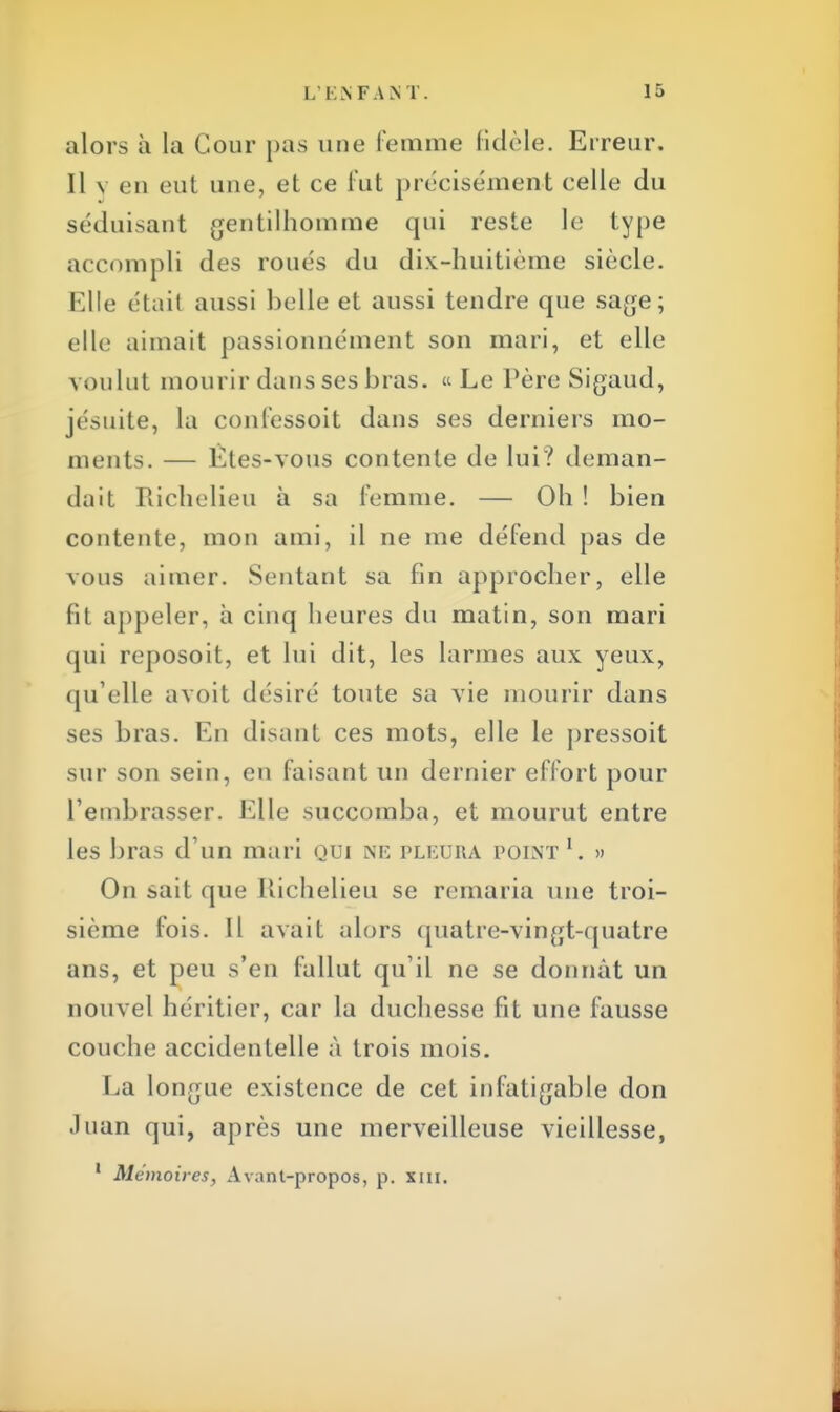 alors à la Cour pas une femme fidèle. Erreur. Il v en eut une, et ce fut précisément celle du séduisant gentilhomme qui reste le type accompli des roués du dix-huitième siècle. Elle était aussi belle et aussi tendre que sage; elle aimait passionnément son mari, et elle voulut mourir dans ses bras. «Le Père Sigaud, jésuite, la confessoit dans ses derniers mo- ments. — Etes-vous contente de lui? deman- dait Richelieu à sa femme. — Oh ! bien contente, mon ami, il ne me défend pas de vous aimer. Sentant sa fin approcher, elle fit appeler, à cinq heures du matin, son mari qui reposoit, et lui dit, les larmes aux yeux, qu'elle avoit désiré toute sa vie mourir dans ses bras. En disant ces mots, elle le pressoit sur son sein, en faisant un dernier effort pour l'embrasser. Elle succomba, et mourut entre les bras d'un mari qui ne pleura point 1. » On sait que Richelieu se remaria une troi- sième fois. Il avait alors quatre-vingt-quatre ans, et peu s'en fallut qu'il ne se donnât un nouvel héritier, car la duchesse fit une fausse couche accidentelle à trois mois. La longue existence de cet infatigable don .luan qui, après une merveilleuse vieillesse, 1 Mémoires, Avant-propos, p. XIII.