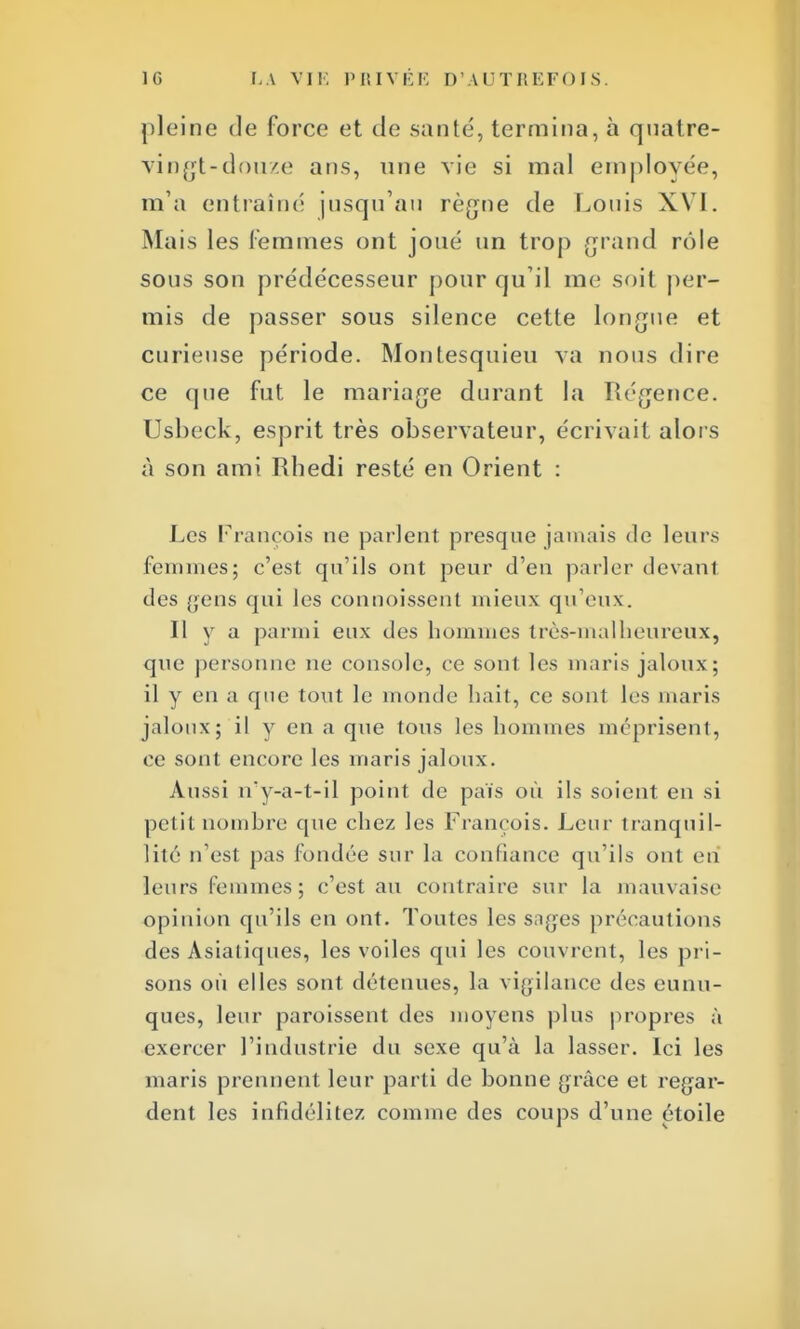 pleine de force et de santé, termina, à quatre- vingt-douze ans, une vie si mal employée, m'a entraîné jusqu'au règne de Louis XVI. Mais les femmes ont joué un trop grand rôle sous son prédécesseur pour qu'il me soit per- mis de passer sous silence cette longue et curieuse période. Montesquieu va nous dire ce que fut le mariage durant la Régence. Usheck, esprit très observateur, écrivait alors à son ami Rhedi resté en Orient : Les François ne parlent presque jamais de leurs femmes; c'est qu'ils ont peur d'en parler devanl des gens qui les conuoissent mieux qu'eux. Il y a parmi eux des hommes très-malheureux, que personne ne console, ce sont les maris jaloux; il y en a que tout le monde hait, ce sont les maris jaloux; il y en a que tous les hommes méprisent, ce sont encore les maris jaloux. Aussi îvy-a-t-il point de pais où ils soient en si petit nombre que chez les François. Leur tranquil- lité n'est pas fondée sur la confiance qu'ils ont en leurs femmes; c'est au contraire sur la mauvaise opinion qu'ils en ont. Toutes les sages précautions des Asiatiques, les voiles qui les couvrent, les pri- sons où elles sont détenues, la vigilance des eunu- ques, leur paroissent des moyens plus propres à exercer l'industrie du sexe qu'à la lasser. Ici les maris prennent leur parti de bonne grâce et regar- dent les infidélités comme des coups d'une étoile