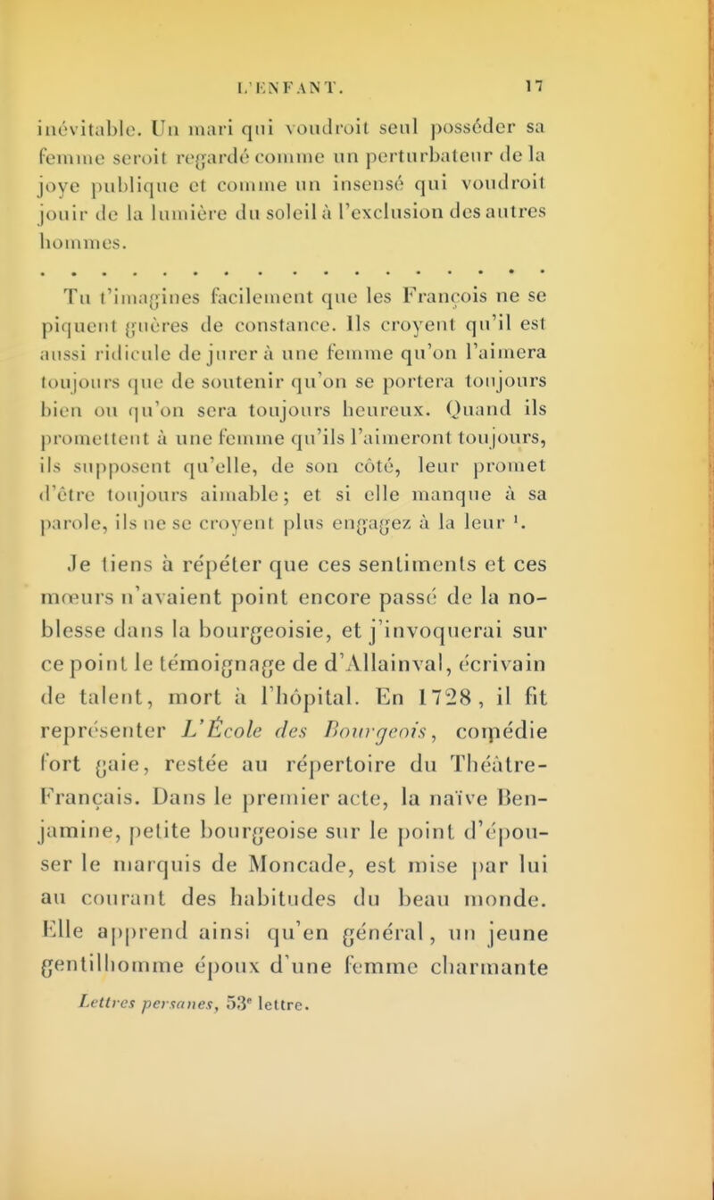 inévitable. Un mari qui voudrait seul posséder sa femme seroit regardé comme un perturbateur delà joye publique et comme un insensé qui voudroit jouir de la lumière du soleil à l'exclusion des autres hommes. Tu t'imagines facilement que les François ne se piquenl guères de constance. Ils croyent qu'il est aussi ridicule de jurer à une femme qu'on l'aimera toujours que île soutenir qu'on se portera toujours bien OU qu'on sera toujours heureux. Quand ils promettent à une femme qu'ils l'aimeronl toujours, ils supposent qu'elle, de son côté, leur promet d'être toujours aimable; et si elle manque à sa parole, ils ne se croyent plus engagez à la leur l. Je liens à répéter que ces sentiments et ces mœurs n'avaient point encore passé de la no- blesse dans la bourgeoisie, et j'invoquerai sur ce point le lémoignnge de d'Allainval, écrivain de talent, mort à l'hôpital. En 1728, il fit représenter L'École des Bourgeois, comédie fort gaie, restée au répertoire du Théâtre- Français. Dans le premier acte, la naïve Ben- jamine, petite bourgeoise sur le point d'épou- ser le marquis de Moncade, est mise par lui au courant des habitudes du beau inonde. Elle apprend ainsi qu'en général, un jeune gentilhomme époux d'une femme charmante Lettres persanes, 53 lettre.