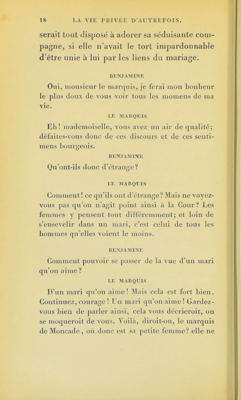 serait tout dispose à adorer sa séduisante com- pagne, si elle n'avait le tort impardonnable d'être unie à lui par les liens du mariage. BENJAMINE Oui, monsieur le marquis, je ferai mon bonheur le plus doux de vous voir tous les momens de ma vie. LE MARQUIS Eh! mademoiselle, vous avez un air de qualité; défaites-vous donc de ces discours et de ces senti- mens bourgeois. BENJAMINE Qu'ont-ils donc d'étrange? LE MARQUIS Gomment! ce qu'ils ont d'étrange? Mais ne voyez- vous pas qu'on n'agit point ainsi à la Cour? Les femmes y pensent tout différemment; et loin de s'ensevelir dans un mari, c'est celui de tous les hommes qu'elles voient le moins. BENJAMINE Gomment pouvoir se passer de la vue d'un mari qu'on aime? LE MARQUIS D'un mari qu'on aime! Mais cela est fort bien. Continuez, courage ! Un mari qu'on aime ! Gardez- vous bien de parler ainsi, cela vous décrieroit, on se moqueroit de vous. Voilà, diroit-on, le marquis de Moncade, où donc est sa petite femme? elle ne