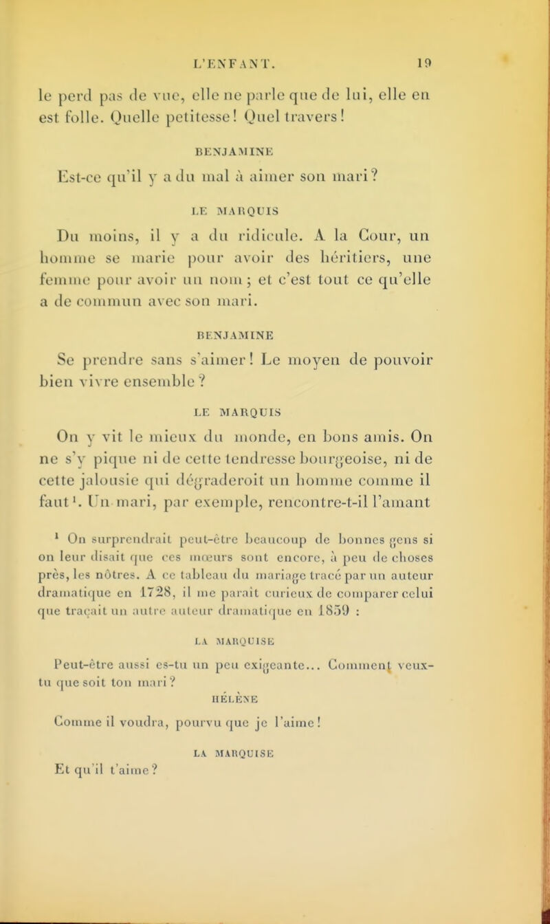 le perd pas de vue, elle ne parle que de lui, elle en est folle. Quelle petitesse! Quel travers! BENJAMINE Est-ce qu'il y a du mal à aimer son mari? LE MARQUIS Du moins, il y a du ridicule. À la Cour, un homme se marie pour avoir des héritiers, une femme pour avoir un nom; et c'est tout ce qu'elle a de commun avec son mari. m NJAMINE Se prendre sans s'aimer! Le moyen de pouvoir bien vivre ensemble ? LE MARQUIS On y vit le mieux du momie, en bons amis. On ne s'y pique ni de cette tendresse bourgeoise, ni de cette jalousie qui dégraderait un homme comme il faut1. Un mari, par exemple, rencontre-t-il l'amant 1 On surprendrait peut-être beaucoup de bonnes gens si on leur disait que ces mœurs sont encore, à peu de choses près, les nôtres. A ce tableau du mariage tracé par un auteur dramatique en 1728, il me parait curieux de comparer celui que traçait un autre auteur dramatique en 1839 : LA MARQUISE Peut-être aussi es-tu un peu exigeante... Goinmcnj. veux- tu que soit ton mari? HÉLÈNE Gomme il voudra, pourvu que je l'aime! LA MARQUISE Et qu'il t'aime ?