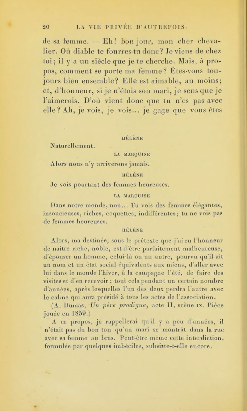 dosa femme. — Eh! bonjour, mon cher cheva- lier. Où diable te fourres-tu doue? Je viens de chez toi; il y a un siècle que je te cherche. Mais, à pro- pos, comment se porte nia femme? Etes-vous tou- jours bien ensemble? Elle est aimable, au moins; et, d'honneur, si je n'étois son mari, je sens que je l'aimerais. D'où vient donc que tu n'es pas avec elle ? Ah, je vois, je vois... je gage que vous êtes HÉLÈNE Naturellement. LA MARQUISE Alors nous n'y arriverons jamais. HÉLÈNE Je vois pourtant des femmes heureuses. LA MARQUISE Dans notre monde, non... Tu vois des femmes élégantes, insoucieuses, riches, coquettes, indifférentes; tu ne vois pas de femmes heureuses. HÉLÈNE Alors, ma destinée, sous le prétexte rpie j'ai eu l'honneur de naître riche, noble, est d'être parfaitement malheureuse, d'épouser un homme, celui-là ou un autre, pourvu qu'il ait un nom et un étal, social équivalents aux miens, d'aller avec lui dans le monde l'hiver, à la campagne l'été, de faire des visiteset d'en recevoir; tout cela pendant un certain nombre d'années, après lesquelles l'un des deux perdra l'autre avec le calme qui aura présidé à tous les actes de l'association. (A. Dumas, Un père prodigue, acte II, scène ix. Pièce jouée en 1859.) A ce propos, je rappellerai qu'il y a pou d'années, il n'était pas du lion ton qu'un mari se montrât dans la rue avec sa femme au bras. Peut-être même cette interdiction, formulée par quelques imbéciles, subsiïte-t-elle encore.