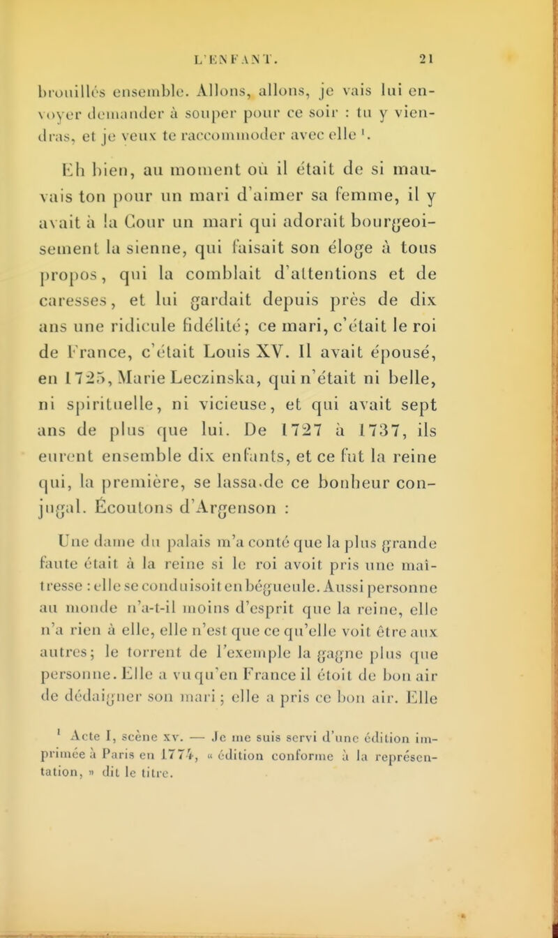 brouillés ensemble. Allons, allons, je vais lui en- voyer demander à souper pour ce soir : tu y vien- dras, et je veux te raccommoder avec elle '. Eh bien, au moment où il était de si mau- vais ton pour un mari d'aimer sa femme, il y avait à la Cour un mari qui adorait bourgeoi- sement la sienne, qui faisait son éloge à tous propos, qui la comblait d'attentions et de caresses, et lui gardait depuis près de dix ans une ridicule fidélité; ce mari, c'était le roi de France, c'était Louis XV. Il avait épousé, en 172T), MarieLeczinska, qui n'était ni belle, ni spirituelle, ni vicieuse, et qui avait sept ans de plus que lui. De 1727 à 1737, ils eurent ensemble dix enfants, et ce fut la reine qui, La première, se lassa.de ce bonheur con- jugal. Écoulons d'Argenson : Une dame du palais m'a conté que la plus grande Faute étail à ta reine si l<; roi avoil pris une maî- t resse : elle se conduisoit en bégueule. Aussi personne au monde n'a-t-il moins d'esprit que la reine, elle n'a rien à elle, elle n'esl (pu: ce qu'elle voit être aux autres; le torrent de l'exemple la gagne plus cpie personne. Elle a vu qu'en France il étoit de hou air de dédaigner son mari ; elle a pris ce bon air. Elle 1 Acte I, scène xv. — Je me suis servi d'une édition im- primée à Paris en 1774, « édition conforme à la représen- tation, » dit le titre.