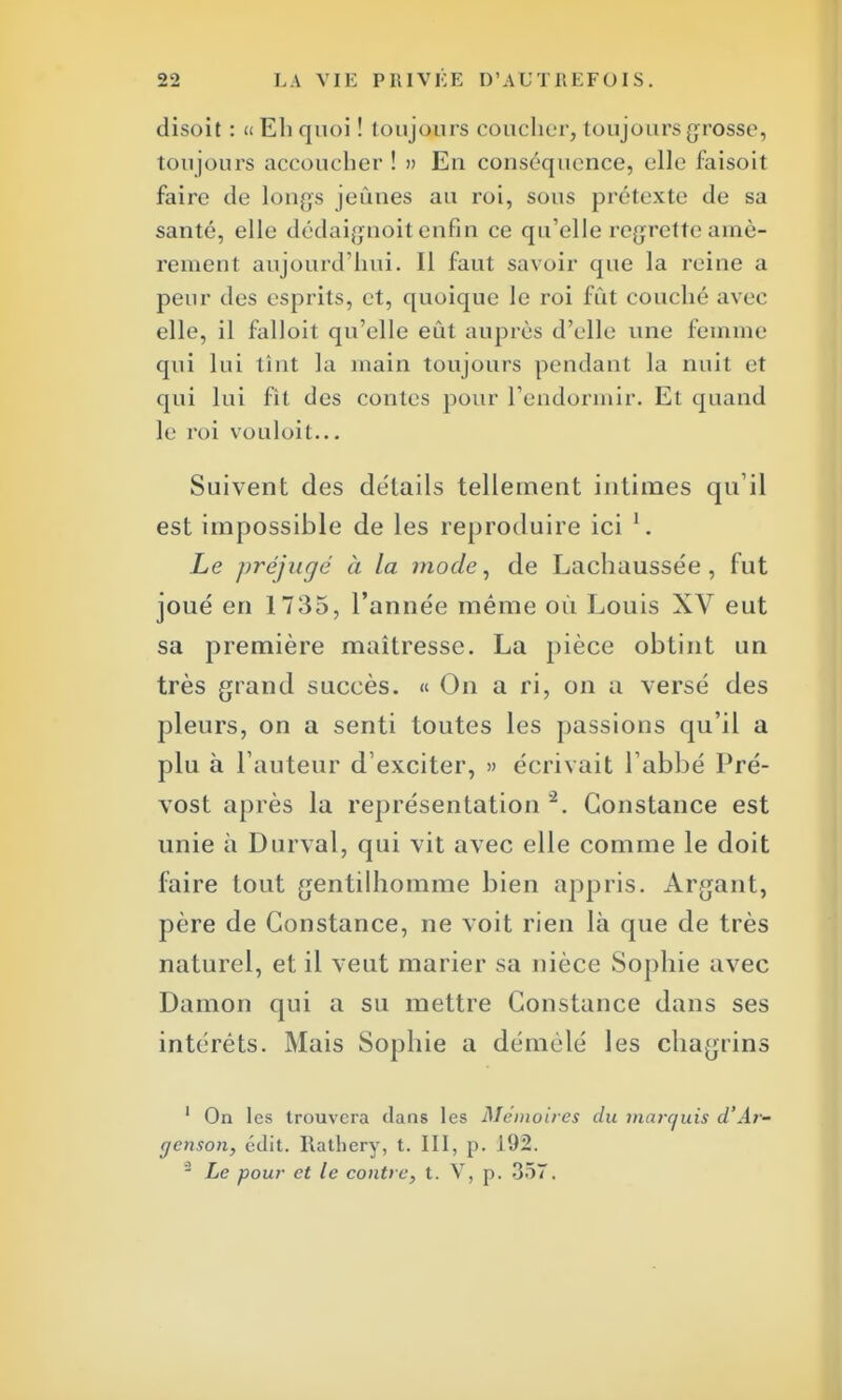 disoit : « Eli quoi ! toujours coucher, toujours grosso, toujours accoucher ! » En conséquence, elle faisoit faire de longs jeunes au roi, sous prétexte de sa santé, elle dédaignoit enfin ce qu'elle regrette amè- rement aujourd'hui. Il faut savoir que la reine a peur des esprits, et, quoique le roi fût couché avec elle, il falloit qu'elle eût auprès d'elle une femme qui lui tint la main toujours pendant la nuit et qui lui fit des contes pour l'endormir. Et quand le roi vouloit... Suivent des détails tellement intimes qu'il est impossible de les reproduire ici l. Le préjugé à la mode, de Lachaussée , fut joué en 1735, l'année même où Louis XV eut sa première maîtresse. La pièce obtint un très grand succès. « On a ri, on a versé des pleurs, on a senti toutes les passions qu'il a plu à Fauteur d'exciter, » écrivait l'abbé Pré- vost après la représentation 2. Constance est unie à Durval, qui vit avec elle comme le doit faire tout gentilhomme bien appris. Arganl, père de Constance, ne voit rien là que de très naturel, et il veut marier sa nièce Sophie avec Damon qui a su mettre Constance dans ses intérêts. Mais Sophie a démêlé les chagrins 1 On les trouvera dans les Mémoires du marquis d'Ar- genson, édit. Rathery, t. III, p. 192. - Le pour et le contre, t. V, p. 357.