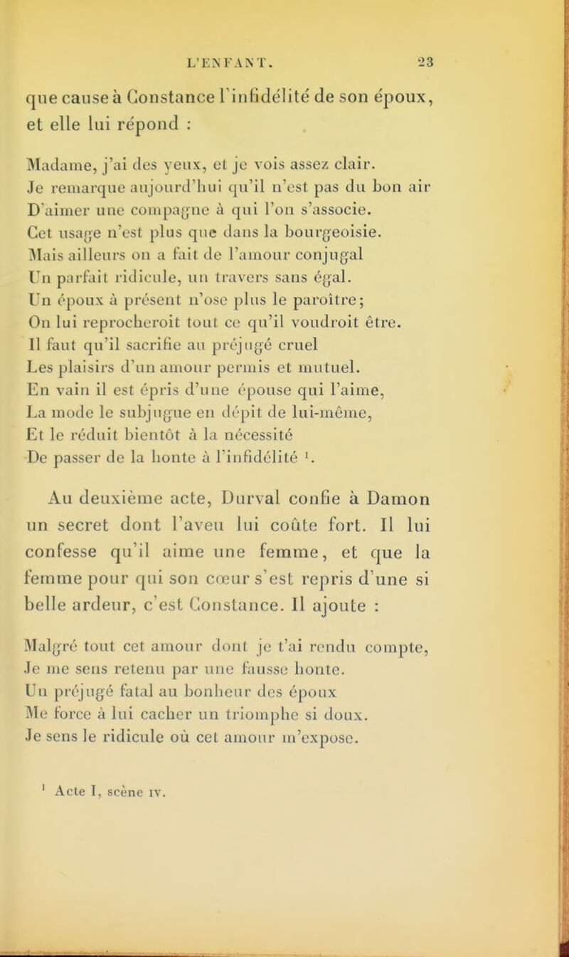 que cause à Constance L'infidélité de son époux, et elle lui répond : Madame, j'ai des yeux, et je vois assez clair. Je remarque aujourd'hui qu'il n'est pas du bon air D'aimer une compagne à qui l'on s'associe. Cet usage n'est plus que dans la bourgeoisie. Mais ailleurs on a fait de l'amour conjugal Un parfait ridicule, un travers sans égal. Un époux à présent n'ose plus le paroître; On lui reprocheroit toul ce qu'il voudroit être. Il faut qu'il sacrifie au préjugé cruel Les plaisirs d'un amour permis et mutuel. En vain il est ('pris d'une épouse qui l'aime, La mode le subjugue en dépit de lui-même, Et le réduit bientôt à la nécessité De passer de la bonté à l'infidélité Au deuxième acte, Durval confie à Damon un secret dont l'aveu lui coûte fort. Il lui confesse qu'il aime une femme, et que la femme pour qui son cœur s'est repris d une si belle ardeur, c'est Constance. Il ajoute : Malgré tout cet amour dont je t'ai rendu compte, Je me sens retenu par une fausse bonté. Un préjugé fatal au bonheur des époux Me force à lui cacher un triomphe si doux. Je sens le ridicule où cet amour m'expose.