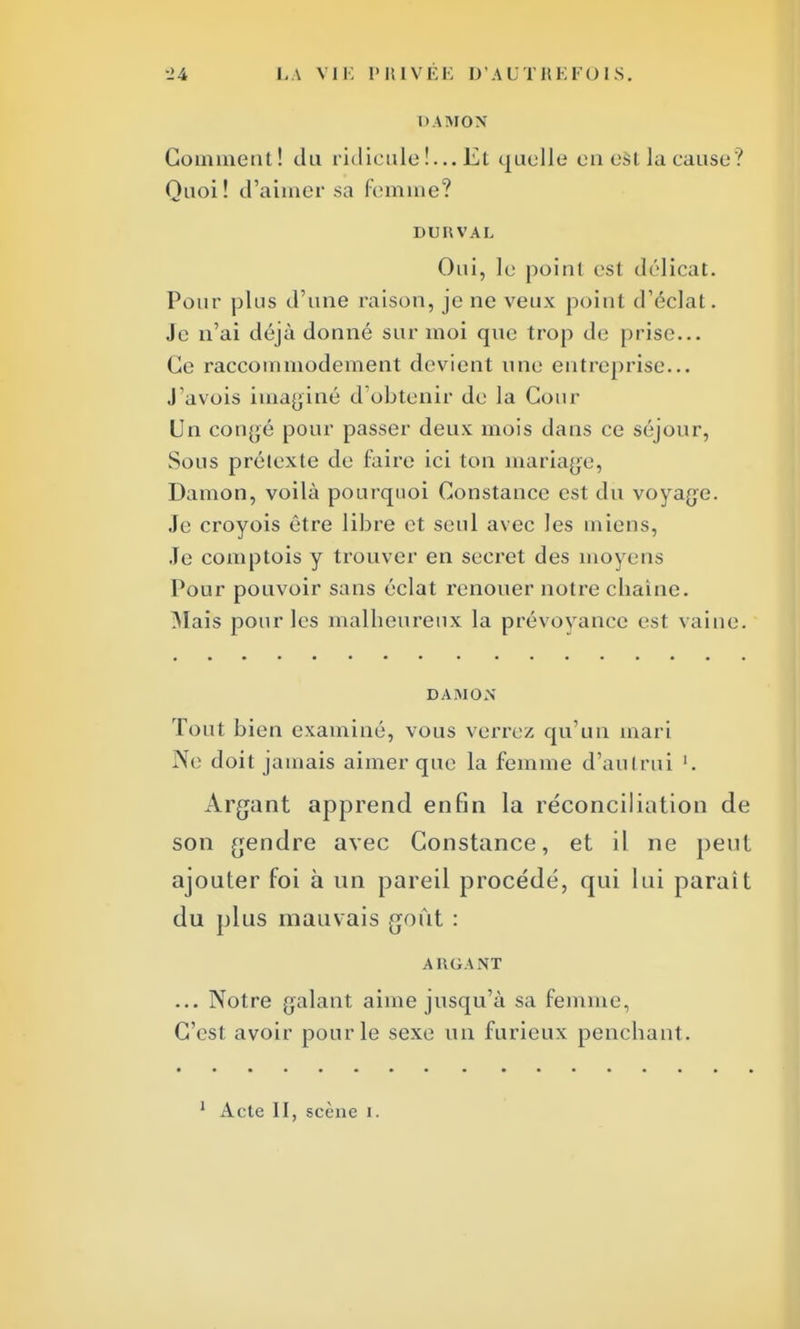DAMON Gomment! du ridicule!... Et quelle en est la cause? Quoi! d'aimer sa femme? DURVAL Oui, le poinl est délicat. Pour plus d'une raison, je ne veux point d'éclat. Je n'ai déjà donné sur moi que trop de prise... Ce raccommodement devient une entreprise... J'avois imaginé d'obtenir de la Cour Un congé pour passer deux mois dans ce séjour, Sous prétexte de faire ici ton mariage, Damon, voilà pourquoi Constance est du voyage. Je croyois être libre et seul avec Jes miens, Je comptois y trouver en secret des moyens Pour pouvoir sans éclat renouer notre chaîne. Mais pour les malheureux la prévoyance est vaine. DAMON Tout bien examiné, vous verrez qu'un mari Ne doit jamais aimer que la femme d'autrui '. Argant apprend enfin la réconciliation de son gendre avec Constance, et il ne peut ajouter foi à un pareil procédé, qui lui parait du plus mauvais goût : ARGANT ... Notre galant aime jusqu'à sa femme, C'est avoir pour le sexe un furieux penchant.