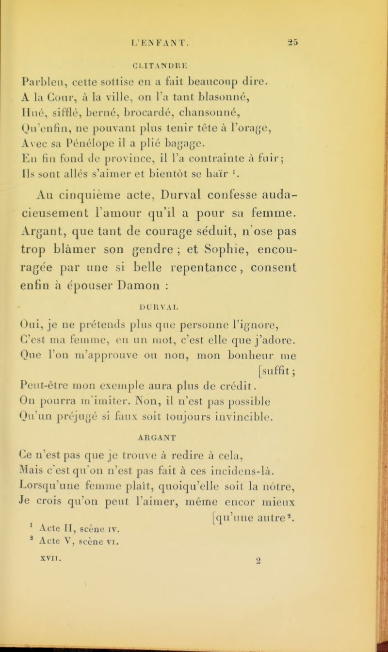 Cl-ITANDRE Parbleu, cette sottise en a 6a.it beaucoup dire. À la Cour, à la ville, on l'a tant blasouné, Hué, sifflé, berné, brocardé, ebansonné, Qu'enfin, ne pouvant plus tenir téte à l'orage, Avec sa Pénélope il a plié bagage. En fin fond de province, il l'a contrainte à fuir; Ils sont allés s'aimer el bientôt se baïr '. Au c inquième acte, Durval confesse auda- cieusement L'amour qu'il a pour su femme. Argant, que tant de courage séduit, n'ose pas trop blâmer son gendre ; et Sophie, encou- ragée par une si belle repentance, consent enfin à épouser Damon : DURVAL Oui, je ne prétends plus que personne l'ignore, C'est nia femme, en un mot, c'est elle que j'adore. Que Ton m'approuve ou non, mon bonheur me [suffi 1 ; Peut-être mon exemple aura plus de crédit. Ou pourra m'imiter. Aon, il n'est pas possible Qu'un préjugé si faux soit toujours invincible. AKGANT Ce n'est pas que je trouve à redire à cela, Mais c'est qu'on n'est pas fait à ces incidens-là. Lorsqu'une femme plaît, quoiqu'elle soit la notre, Je crois qu'on peut l'aimer, même encor mieux [qu'une autre*. 1 Acte II, scène IV. â Acte V, scène vi. XVII. 9