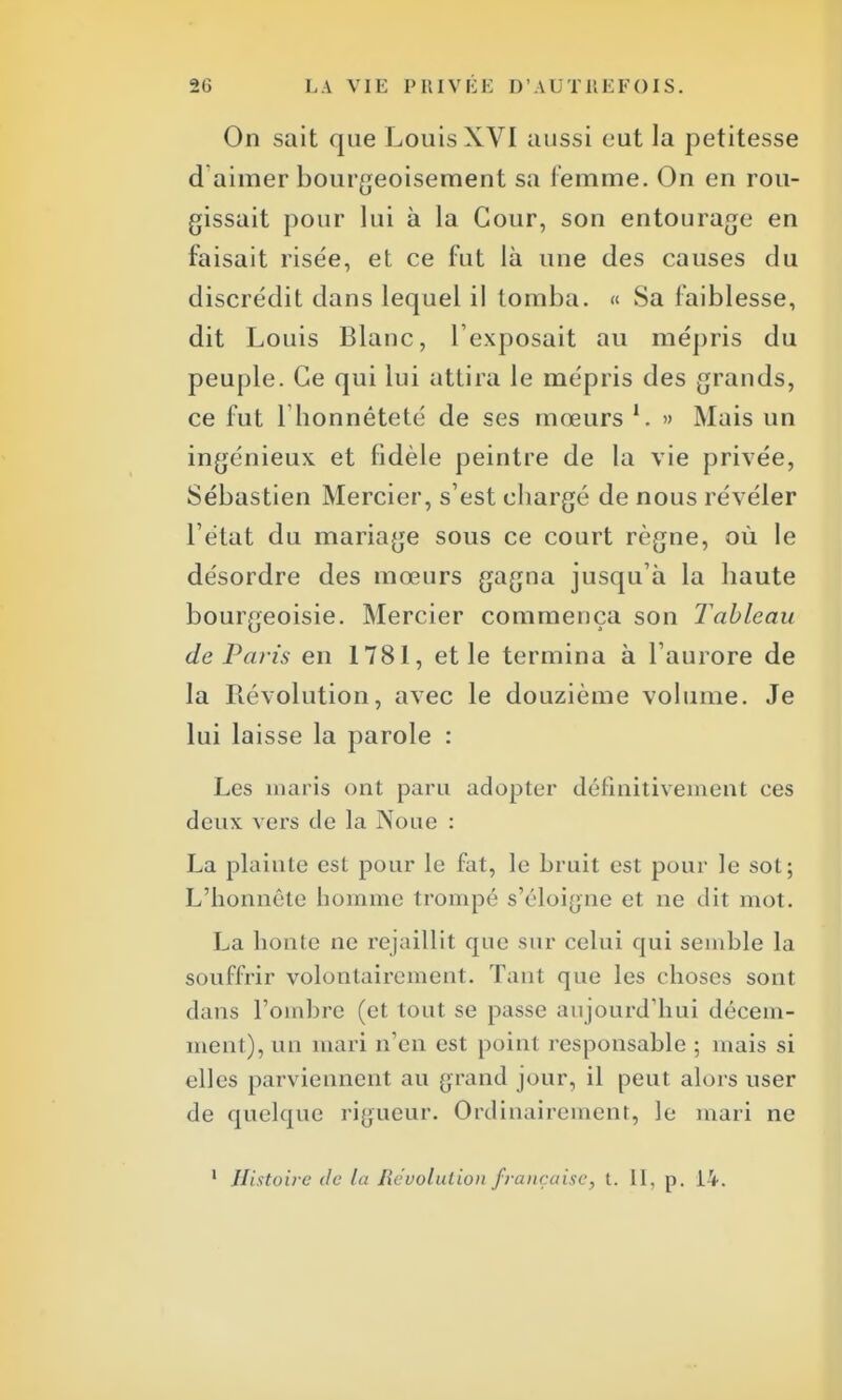 On sait que Louis XVI aussi eut la petitesse d aimer bourgeoisement sa femme. On en rou- gissait pour lui à la Cour, son entourage en faisait rise'e, et ce fut là une des causes du discrédit dans lequel il tomba. « Sa faiblesse, dit Louis Blanc, l'exposait au mépris du peuple. Ce qui lui attira le mépris des grands, ce fut 1 honnêteté de ses mœurs !. » Mais un ingénieux et fidèle peintre de la vie privée, Sébastien Mercier, s'est chargé de nous révéler l'état du mariage sous ce court règne, où le désordre des mœurs gagna jusqu'à la haute bourgeoisie. Mercier commença son Tableau de Paris en 1781, et le termina à l'aurore de la Révolution, avec le douzième volume. Je lui laisse la parole : Les maris ont paru adopter définitivement ees deux vers de la Noue : La plainte est pour le fat, le bruit est pour le sot; L'honnête homme trompé s'éloigne et ne dit mot. La honte ne rejaillit que sur celui qui semble la souffrir volontairement. Tant que les choses sont dans l'ombre (et tout se passe aujourd'hui décem- ment), un mari n'en est point responsable ; mais si elles parviennent au grand jour, il peut alors user de quelque rigueur. Ordinairement, le mari ne 1 Histoire de la Re'uolulion française, t. II, p. 14.