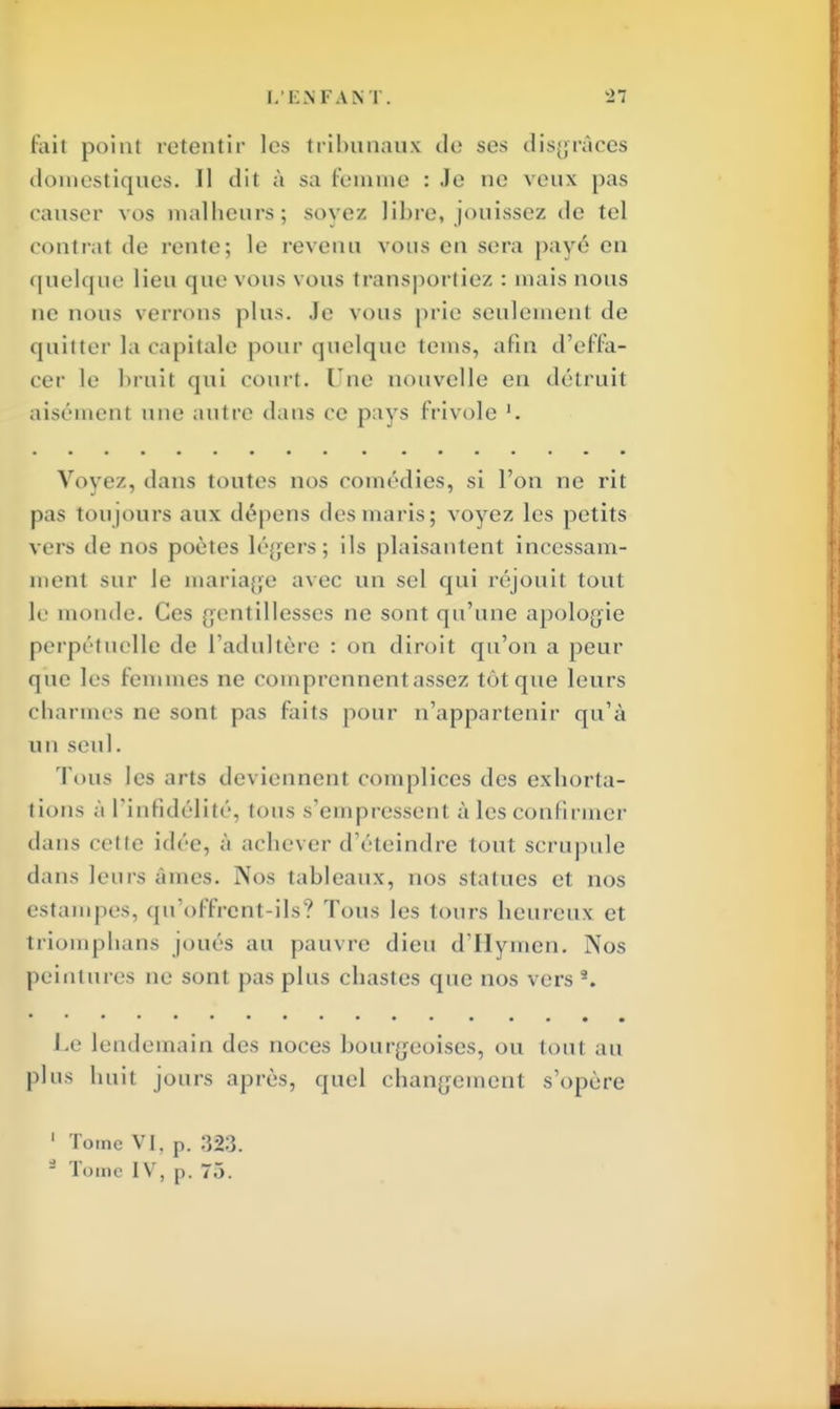 fait poinl retentir les tribunaux de ses disgrâces domestiques. 11 dit à sa femme : Je ne veux pas causer vos malheurs; soyez libre, jouissez de tel contrat de rente; le revenu vous en sera payé en quelque lieu que vous vous transportiez : mais nous ne nous verrons plus. Je vous prie seulement de quitter la capitale pour quelque teins, afin d'effa- cer le bruit qui court. Une nouvelle en détruit aisémenl une autre dans ce pays frivole '. Voyez, dans toutes nos comédies, si l'on ne rit pas toujours aux dépens des ma ris ; voyez les petits vers de nos poètes légers; ils plaisantent incessam- ment sur le mariage avec un sel qui réjouit tout le monde. Ces gentillesses ne sont qu'une apologie perpétuelle de l'adultère : on diroit qu'on a peur que les femmes ne comprennent assez tôt que leurs charmes ne sont pas faits pour n'appartenir qu'à un seul. Tous les arts deviennent complices des exhorta- tions à l'infidélité, tous s'empressem à les confirmer dans cette idée, à achever d'éteindre toul scrupule dans leurs âmes. Nos tableaux, nos statues et nos estampes, qu'offrent-ils? Tous les tours heureux et triomphans joués au pauvre dieu d'Hymen. Nos peintures ne sont pas plus chastes que nos vers 9. ••••••••••• • •••• Le lendemain des noces bourgeoises, ou tout au plus huit jouis après, quel changement s'opère 1 Tome VI, p. 323. * Tome IV, p. 73.