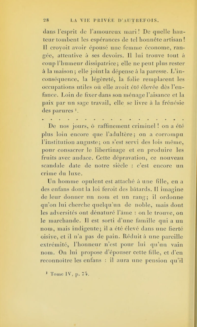dans l'esprit de l'amoureux mari ! Do quelle hau- teur tombent les espérances de tel honnête artisan ! Il croyoit avoir épousé une femme économe, ran- gée, attentive à ses devoirs. Il lui trouve tout à coup l'humeur dissipatrice; elle ne peut plus rester à la maison ; elle joint, la dépense à la paresse. L'in- conséquence, la légèreté, la (olie remplacent les occupations utiles où elle avoit été élevée dès l'en- fance. Loin de fixer dans son ménage l'aisance et la paix par un sage travail, elle se livre à la frénésie des parures '. De nos jours, ô raffinement criminel ! on a été plus loin encore que l'adultère; on a corrompu l'institution auguste; on s'est servi des lois même, pour consacrer le libertinage et en produire les fruits avec audace. Cette dépravation, ce nouveau scandale date de notre siècle : c'est encore un crime du luxe. Un homme opulent est attaché à une fille, en a des enfans dont la loi feroit des bâtards. Il imagine de leur donner un nom et un rang; il ordonne qu'on lui cherche quelqu'un de noble, mais dont les adversités ont dénaturé l'âme : on le trouve, on le marchande. Il est sorti d'une famille qui a un nom, mais indigente; il a été élevé dans une fierté oisive, et il n'a pas de pain. Réduit à une pareille extrémité, l'honneur n'est pour lui qu'un vain nom. Ou lui propose d'épouser cet le fille, et d'en reconnoître les enfans : il aura une pension qu'il
