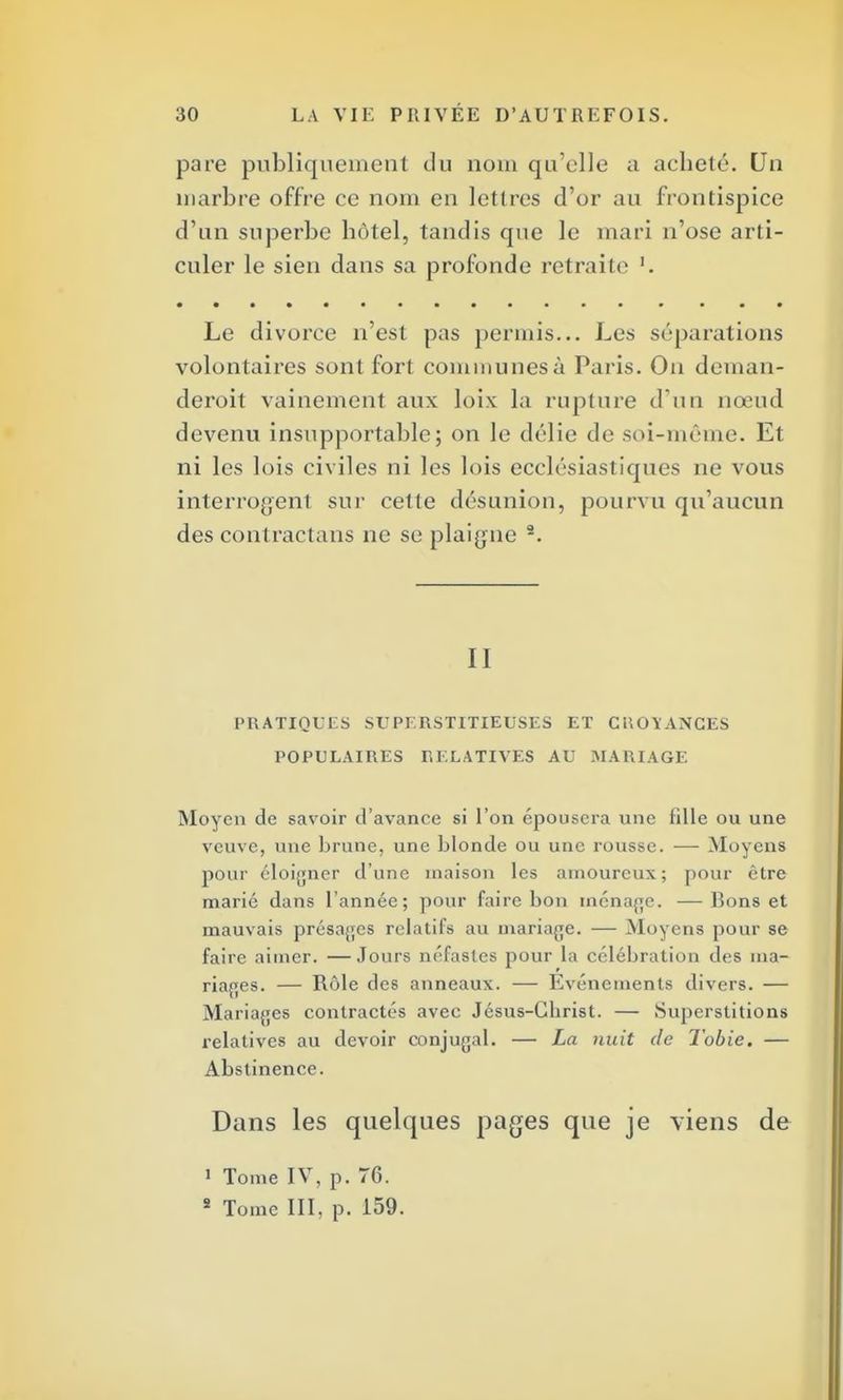 pare publiquement <1u nom qu'elle a acheté. Un inarbre offre ce nom en lettres d'or au frontispice d'un superbe hôtel, tandis que le mari n'ose arti- culer le sien dans sa profonde retraite Le divorce n'est pas permis... Les séparations volontaires sont fort communes à Paris. On deman- deront vainement aux loix la rupture d'un nœud devenu insupportable; on le délie de soi-même. Et ni les lois civiles ni les lois ecclésiastiques ne vous interrogent sur cette désunion, pourvu qu'aucun des contractans ne se plaigne 2. II PRATIQUES SUPERSTITIEUSES ET CUOI'ANCES POPULAIRES RELATIVES AU MARIAGE Moyen de savoir d'avance si l'on épousera une tille ou une veuve, une brune, une blonde ou une rousse. — Moyens pour éloigner d'une maison les amoureux; pour être marié dans l'année; pour faire bon ménage. —Bons et mauvais présages relatifs au mariage. — Moyens pour se faire aimer. —Jours néfastes pour la célébration des ma- riages. — Rôle des anneaux. — Evénements divers. — Mariages contractés avec Jésus-Gbrist. — Superstitions relatives au devoir conjugal. — La nuit de Tobie. — Abstinence. Dans les quelques pages que je viens de 1 Tome IV, p. 76. 2 Tome III, p. 159.