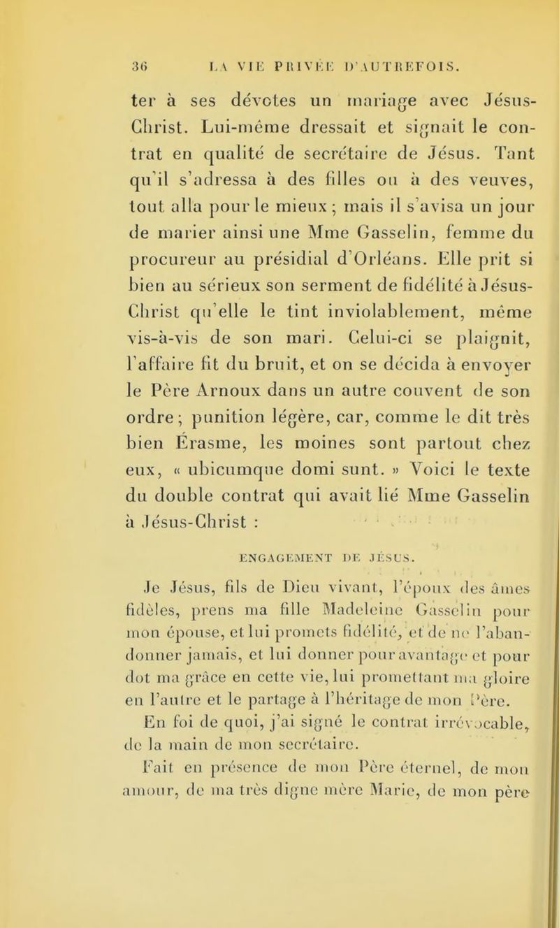 ter à ses dévotes un mariage avec Jésus- Christ. Lui-même dressait et signait le con- trat en qualité de secrétaire de Jésus. Tant qu'il s'adressa à des filles on à des veuves, tout alla pour le mieux ; mais il s'avisa un jour de marier ainsi une Mme Gasselin, femme du procureur au présidial d'Orléans. Elle prit si bien au sérieux son serment de fidélité à Jésus- Christ qu elle le tint inviolablement, même vis-à-vis de son mari. Celui-ci se plaignit, l'affaire fit du bruit, et on se décida à envoyer le Père Arnoux dans un autre couvent de son ordre; punition légère, car, comme le dit très bien Erasme, les moines sont partout chez eux, « ubicumque domi sunt. » Voici le texte du double contrat qui avait lié Mme Gasselin à Jésus-Christ : E N G A G E M1. N T J ) E J É SUS. Je Jésus, fds de Dieu vivant, l'époux îles âmes fidèles, prens nia fille Madeleine Gasselin pour mon épouse, et lui promets fidélité, ef'de rie l'aban- donner jamais, et lui donner pour avantage et pour dot ma grâce en cette vie, lui promettant ma gloire en l'autre et le partage à l'héritage de mon ['ère. En foi de quoi, j'ai signé le contrat irrévocable, de la main de mon secrétaire. Fait en présence de mon Père éternel, de mon amour, de ma très digne mère Marie, de mon père