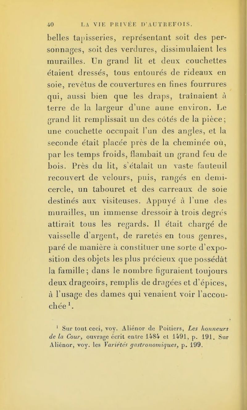 belles tapisseries, représentant soit des per- sonnages, soit des verdures, dissimulaient les murailles. Un grand lit et deux couchettes étaient dressés, tous entourés de rideaux en soie, revêtus de couvertures en fines fourrures qui, aussi bien que les draps, traînaient à terre de la largeur d'une aune environ. Le grand lit remplissait un des côtés de la pièce; une couchette occupait l'un des angles, et la seconde était placée près de la cheminée où, par les temps froids, flambait un grand feu de bois. Près du lit, s'étalait un vaste fauteuil recouvert de velours, puis, rangés en demi- cercle, un tabouret et des carreaux de soie destinés aux visiteuses. Appuyé à l'une des murailles, un immense dressoir à trois degrés attirait tous les regards. Il était chargé de vaisselle d'argent, de raretés en tous genres, paré de manière à constituer une sorte d'expo- sition des objets les plus précieux que possédât la famille; dans le nombre figuraient toujours deux drageoirs, remplis de dragées et d'épices, à l'usage des dames qui venaient voir l'accou- chée l. 1 Sur tout ceci, voy. Aliénor de Poitiers, Les honneurs de la Cour, ouvrage écrit entre 1484 et 1491, p. 191. Sur Aliénor, voy. les Variétés gastronomiques, p. 199.