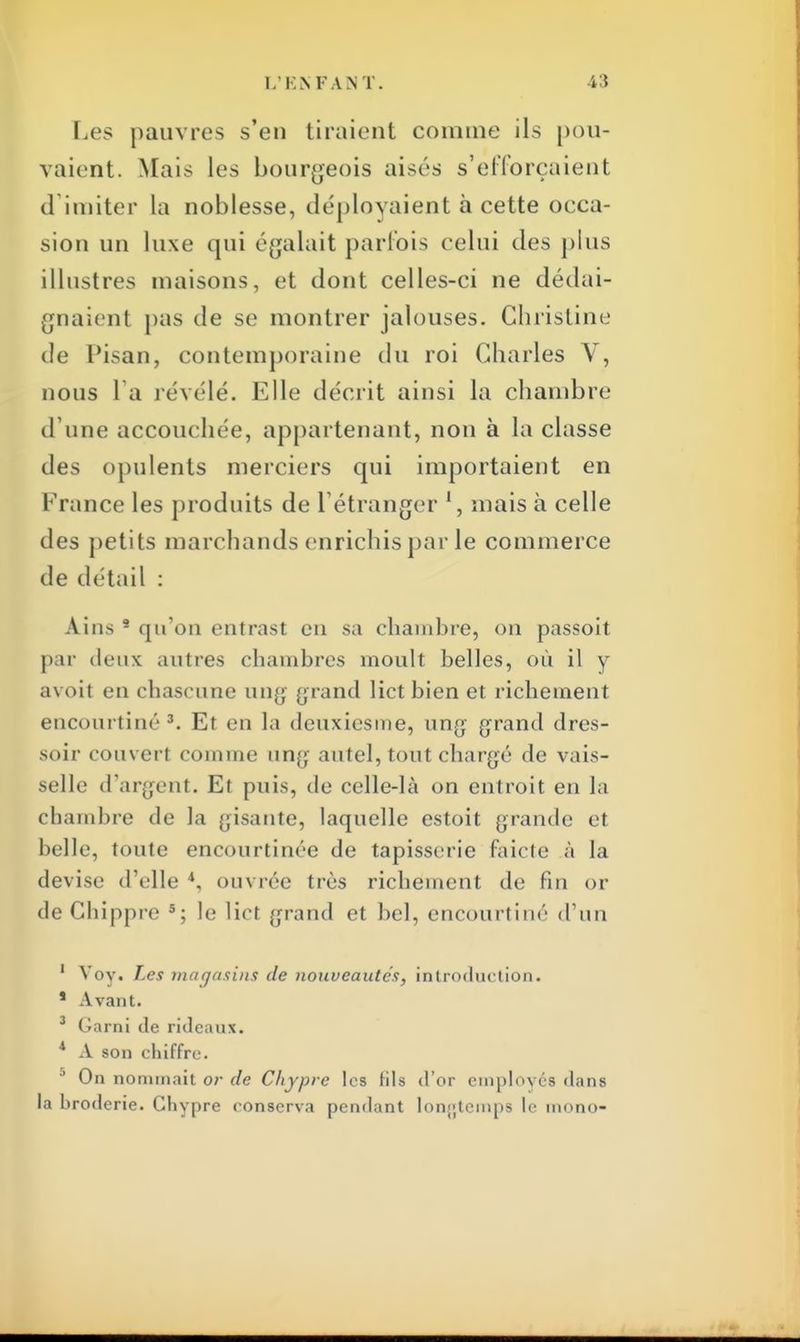 Les pauvres s'en tiraient connue ils pou- vaient. Mais les bourgeois aisés s'efforçaient d imiter La noblesse, déployaient à cette occa- sion un luxe qui égalait parfois celui des plus illustres maisons, et dont celles-ci ne dédai- gnaient pas de se montrer jalouses. Christine de Pisan, contemporaine du roi Charles V, nous l a révélé. Elle décrit ainsi la chambre d une accouchée, appartenant, non à la classe des opulents merciers qui importaient en France les produits de L'étranger ', mais à celle des petits marchands enrichis par le commerce de détail : Ains 8 qu'on entrast en sa chambre, on passoit par deux autres chambres moult belles, où il y avoil en chascune ung grand lict bien et richement encourtiné Et en la deuxiesme, ung grand dres- soir couvert comme ung autel, tout chargé de vais- selle d'argent. Et puis, de celle-là on entroit en La chambre de la gisante, laquelle estoit grande et belle, toute encourtinée de tapisserie faicte à ta devise d'elle 4, ouvrée très richement de fin or de Chippre 5; le lict grand et bel, encourtiné d'un ' Voy. Les magasins de nouveautés, introduction. * Avant. 3 Garni de rideaux. 1 A son chiffre. On nommait or de Chypre les fils d'or employés dans la broderie. Chypre conserva pendant longtemps le mono-