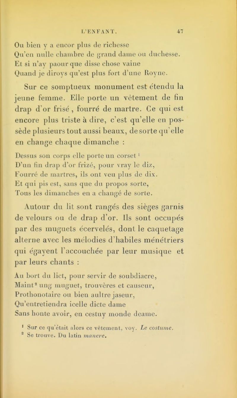 Ou bien y a encor plus de richesse Qu'en nulle chambre de grand dame ou duchesse. Et si n'ay paourque disse chose vaine Quand je diroys qu'est plus fort d'une Royne. Sur ce somptueux monument est étendu la jeune femme. Elle porte un vêtement de fin drap d'or frisé , fourré de martre. Ce qui est encore plus triste à dire, c'est qu'elle en pos- sède plusieurs tout aussi beaux, desorte qu elle en change chaque dimancbe : Dessus son corps elle porte un corset 1 D'un fin drap d'or frizé, pour vray le diz, Fourré de martres, ils ont veu plus de dix. Et qui pis est, sans que du propos sorte, Tous les dimanches en a changé de sorte. Autour du lit sont rangés des sièges garnis de velours ou de drap d'or. Ils sont occupés par des muguets écervelés, dont le caquetage alterne avec les mélodies d'habiles ménétriers qui égayent l'accouchée par leur musique et par leurs chants : Au bort du lict, pour servir de soubdiacre, Maint3 ung muguet, trouvères et causeur, Prothonotaire ou bien aultre jaseur, Qu'entretiendra icelle dicte dame Sans honte avoir, en cestuy monde deame. 1 Sur ce qu'était alors ce vêtement, voy. Le costume. 9 Se trouve. Du latin mancre.
