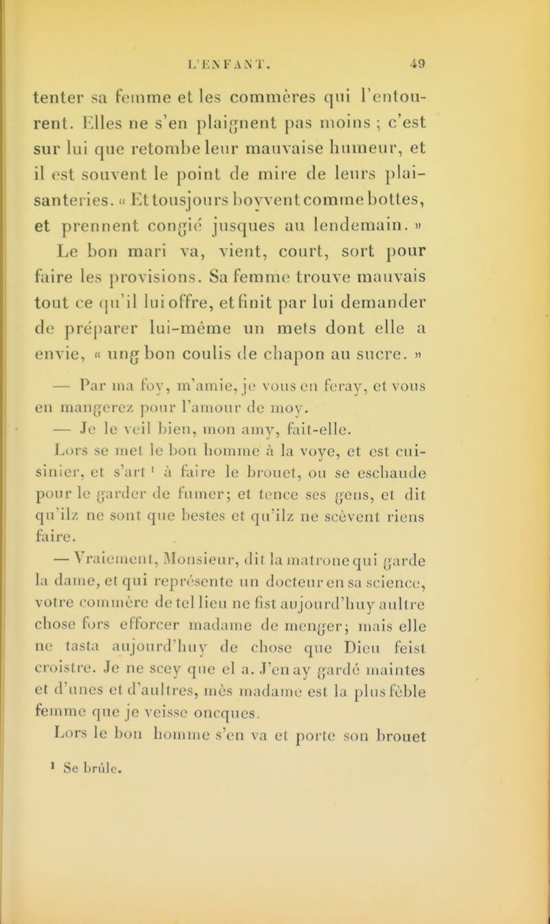 tenter sa femme et les commères qni l'entou- rent. Elles ne s'en plaignent pas moins ; c'est sur lui que retombe leur mauvaise humeur, et il est souvent le point de mire de leurs plai- santeries. » Ettousiours boyvent comme bottes, et prennent confié jusques au lendemain. » Le bon mari va, vient, court, sort pour Faire les provisions. Sa femme trouve mauvais tout ee qu'il lui offre, et finit par lui demander de préparer lui-même un mets dont elle a envie, « ungbon coulis de chapon au sucre. » — Par ma fov, m'amie, je vous en feray, et vous en mangerez pour l'amour de moy. — Je le veil bien, mon amy, fait-elle. Lors se met le bon homme à la voye, et est cui- sinier, et s'art 1 à l'aire le brouet, ou se eschaude pour le garder de fumer; et tence ses $ens, et dit qu'ilz ne sont que bestes et qu'ilz ne seèvent riens fa i re. — Vraiemeni, Monsieur, dit la matrone qui garde la dame, et qui représente un docteur en sa science, votre commère de tel lieu ne fist aujourd'huy aultre chose fors efforcer madame de menger; mais elle ne tasta aujourd'huy de chose que Dieu feisl croistre. Je ne scey que el a. J'enay gardé maintes et d'unes el d'aultres, mès madame est la plusfèble femme que je veisse oneques. Lors le bon homme s'en va el porte son brouet 1 Se brûle.