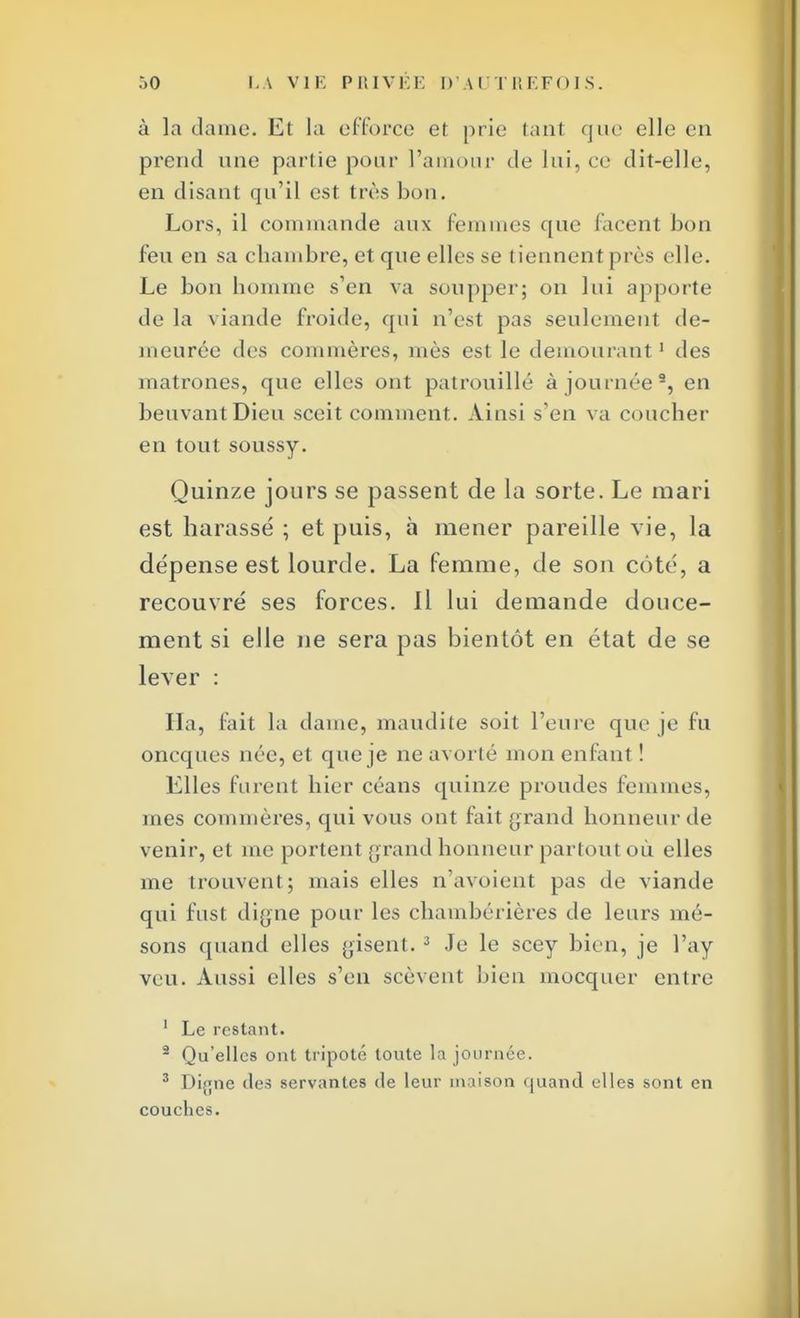 à la dame. Et la efforce et prie tan1 que elle en prend une partie pour l'amour de lui, ce dît-elle, en disant qu'il est très bon. Lors, il commande aux femmes que facent bon feu en sa chambre, et que elles se tiennent près elle. Le bon homme s'en va soupper; on lui apporte de la viande froide, qui n'est pas seulement de- meurée des commères, mès est le demourant1 des matrones, que elles ont patrouillé à journée3, en beuvant Dieu sceit comment. Ainsi s'en va coucher en tout soussy. Quinze jours se passent de la sorte. Le mari est harassé ; et puis, à mener pareille vie, la dépense est lourde. La femme, de son coté, a recouvré ses forces. Il lui demande douce- ment si elle ne sera pas bientôt en état de se lever : Ha, fait la dame, maudite soit l'eure que je fu oncques née, et que je ne avorté mon enfant ! Elles furent hier céans quinze proudes femmes, mes commères, qui vous ont fait grand honneur de venir, et me portenl grand honneur partout où elles me trouvent; mais elles n'avoient pas de viande qui fnst digne pour les chambérières de leurs mé- sons quand elles gisent. 3 Je le scey bien, je l'ay veu. Aussi elles s'en scèvent bien mocquer entre 1 Le restant. 2 Qu'elles ont tripoté toute la journée. 3 Difjne des servantes de leur maison quand elles sont en couches.