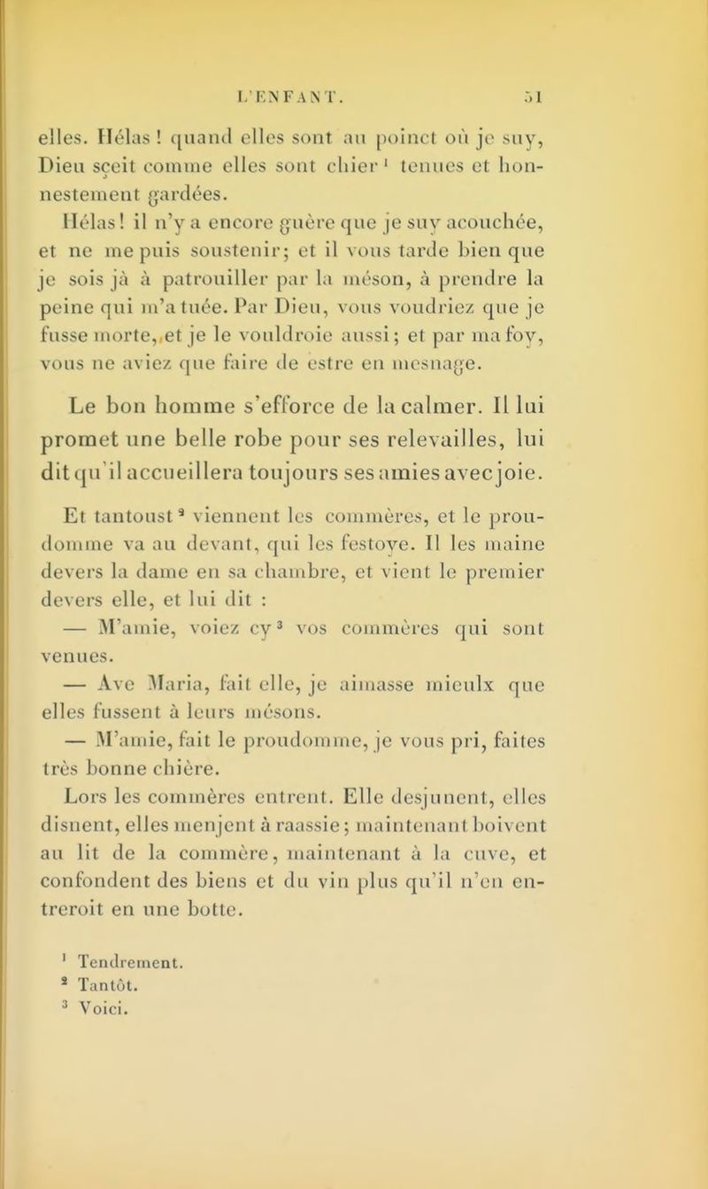 elles. Hélas ! quand elles sont au poinct où je suy, Dieu sceit comme elles sont ehier 1 tenues et bon- nestement gardées. Hélas ! il n'y a encore guère que je suy acouchée, et ne ine puis soustenir; et il vous tarde bien que je sois jà à patrouiller par la méson, à prendre la peine qui m'a tuée. Par Dieu, vous voudriez que je fusse morte,,et je le vouldroie aussi; et par mafoy, vous ne aviez que faire île estre en mes nage. Le bon homme s'efforce de la calmer. Il lui promet une belle robe pour ses relevailles, lui dit qu'il accueillera toujours ses amies avec joie. Et tantoust9 viennent les commères, et le prou- domme va au devant, qui les festove. Il les m aine devers la dame en sa chambre, et vient le premier devers elle, et lui dit : — M'ainie, voiez cy3 vos commères qui sont venues. — Ave Maria, fait elle, je aimasse mieulx que elles fussent à leurs mésons. — M'amie, fait le proudomme, je vous pri, faites très bonne chière. Lors les commères entrent. Elle desjuncnt, elles disnent, elles menjent à raassie ; maintenant boivent au lit de la commère, maintenant à la cuve, et confondent des biens et du vin plus qu'il n'en en- treroit en une botte. 1 Tendrement. s Tantôt.