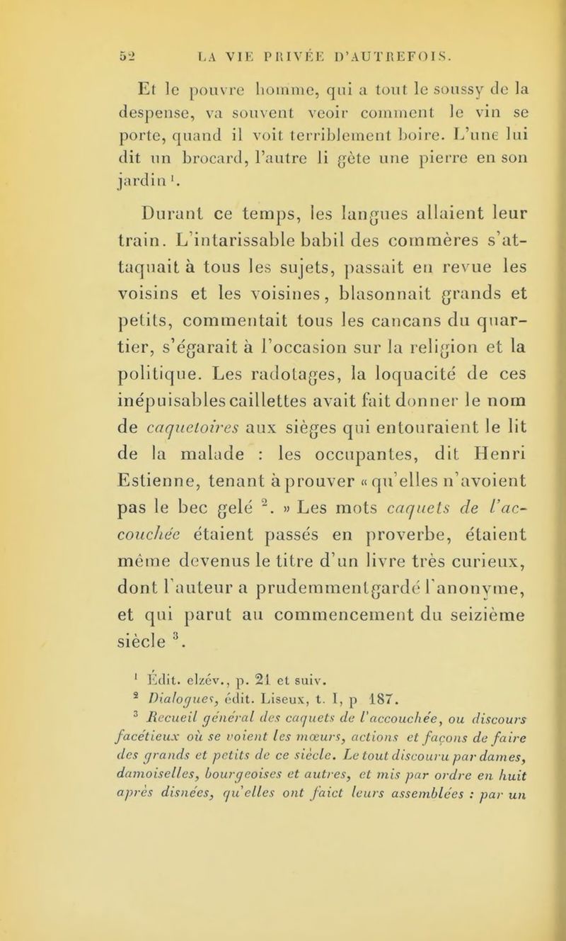 Et le pouvre homme, qui a tout le soussy de la despeuse, va souvent veoir comment le vin se porte, quand il voil terriblemem boire. L'une lui dit un brocard, l'autre li gète une pierre en son jardin '. Durant ce temps, ies langues allaient leur train. L'intarissable babil des commères s'at- taquait à tous les sujets, passait en revue les voisins et les voisines, blasonnait grands et petits, commentait tous les cancans du quar- tier, s'égarait à l'occasion sur la religion et la politique. Les radotages, la loquacité de ces inépuisables caillettes avait fait donner le nom de caqaeloires aux sièges qui entouraient le lit de la malade : les occupantes, dit Henri Estienne, tenant à prouver «qu'elles n'avoient pas le bec gelé ~. » Les mots caquets de l'ac- couchée étaient passés en proverbe, étaient même devenus le titre d'un livre très curieux, dont 1 auteur a prudemmenlgardr I anonyme, et qui parut au commencement du seizième siècle 3. 1 Edit. elzcv., p. 21 et suiv. 2 Dialogues, ('dit. Liseux, t. I, p 187. 3 Recueil général des caquets de l'accouchée, ou discours facétieux où se voient les mœurs, actions et façons de faire des grands et petits de ce siècle. Le tout discouru par daines, damoiselles, bourgeoises et autres, et mis par ordre en huit après disnées, quelles ont faict leurs assemblées : par un