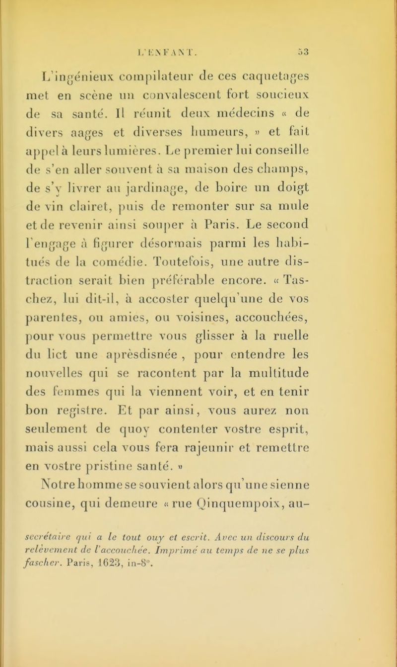 L'ingénieux compilateur de ces caquetages met en scène un convalescent fort soucieux de sa santé. Il réunit deux médecins « de divers nages et diverses humeurs, » et fait appel à leurs lumières. Le premier lui conseille de s'en aller souvent à sa maison des champs, de s'y livrer au jardinage, de boire un doigt de vin clairet, puis de remonter sur sa mule et de revenir ainsi souper à Paris. Le second rengage à figurer désormais parmi les habi- tues de la comédie. Toutefois, une autre dis- traction serait bien préférable encore. « Tas- chez, lui dit-il, à accoster quelqu'une de vos parentes, ou amies, ou voisines, accouchées, pour vous permettre vous glisser à la ruelle du liet une aprèsdisnée , pour entendre les nouvelles qui se racontent par la multitude des femmes qui la viennent voir, et en tenir bon registre. Et par ainsi, vous aurez non seulement de quoy contenter vostre esprit, mais aussi cela vous fera rajeunir et remettre en vostre pristine santé. » Notre homme se souvient alors qu'une sienne cousine, qui demeure « rue Qinquempoix, au- secretaire qui a le tout ouy et escrit. Avec un discours du relèvement de l'accouchée. Imprimé au temps de ne se plus fascher. Paris, 1023, in-8.