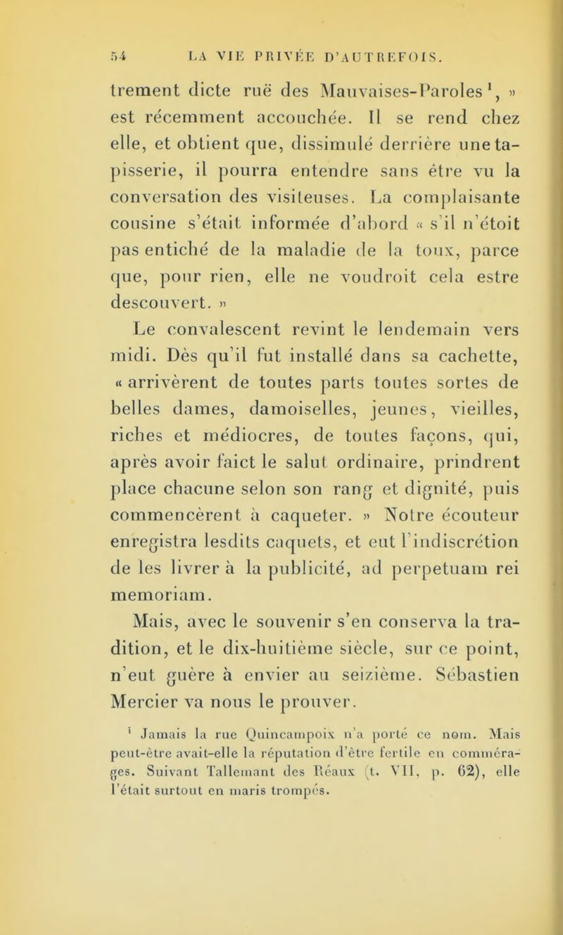 trement dicte rue des Mauvaises-Paroles1, » est récemment accouchée. Il se rend chez elle, et obtient que, dissimulé derrière une ta- pisserie, il pourra entendre sans être vu la conversation des visiteuses. La complaisante cousine s'était informée d'abord « s'il n'étoit pas entiché de la maladie de la toux, parce que, pour rien, elle ne voudroit cela estre descouvert. » Le convalescent revint le lendemain vers midi. Dès qu'il fut installé dans sa cachette, « arrivèrent de toutes parts toutes sortes de belles dames, damoiselles, jeunes, vieilles, riches et médiocres, de toutes façons, qui, après avoir faict le salut ordinaire, prindrent place chacune selon son rang et dignité, puis commencèrent à caqueter. » Notre écouteur enregistra lesdits caquets, et eut l'indiscrétion de les livrer à la publicité, ad perpetuam rei memoriam. Mais, avec le souvenir s'en conserva la tra- dition, et le dix-huitième siècle, sur ce point, n'eut guère à envier au seizième. Sébastien Mercier va nous le prouver. ' Jamais la rue Quincampoix n'a porté ce nom. Mais peut-être avait-elle la réputation d'être fertile en comméra- ges. Suivant Tallemant des Réaux t. VII. p. 62), elle l'était surtout en maris trompés.
