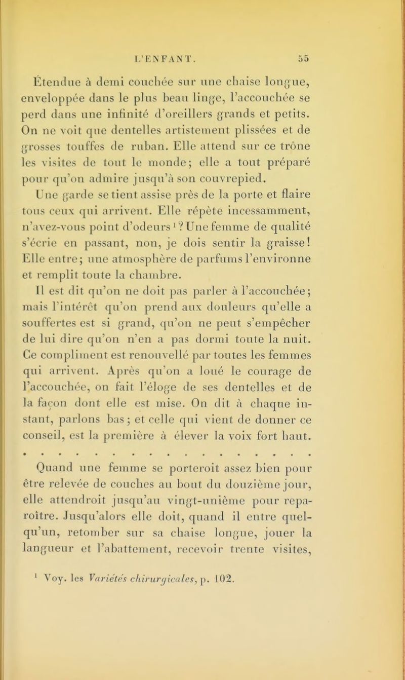 Étendue à demi couchée sur une chaise longue, enveloppée dans le plus beau linge, l'accouchée se perd dans une infinité d'oreillers grands et petits. On ne voit que dentelles artistemenl plissées et de grosses touffes de ruban. Elle attend sur ce trône les visites de tout le monde; elle a tout préparé pour qu'on admire jusqu'à son colin repied. Une garde se tient assise près de la porte et flaire tous ceu\ qui arrivent. Elle répète incessamment, n'avez-vous point d'odeurs 1 ? Une femme de qualité s'écrie en passant, non, je dois sentir la graisse! Elle entre; une atmosphère de parfums l'environne et remplit toute ta chambre. 11 est dit qu'on ne doit pas parler à l'accouchée; mais l'intérêt qu'on prend aux douleurs qu'elle a souffertes est si grand, qu'on ne peut s'empêcher de lui dire qu'on n'en a pas dormi toute la nuit. Ce compliment est renouvellé par toutes les femmes qui arrivent. Après qu'on a loué le courage de l'accouchée, on fait l'éloge de ses dentelles et de la façon dont elle est mise. On dit à chaque in- stant, parlons bas; et celle qui vient de donner ce conseil, est la première à élever la voix fort haut. Quand une femme se porteroil assez bien pour être relevée de COUcheS au boul du douzième jour, elle attendroit jusqu'au vingt-unième pour repa- roitre. Jusqu'alors elle doit, quand il entre quel- qu'un, retomber sur sa chaise longue, jouer la langueur et rabattement, recevoir trente visites, 1 Voy. les Variétés chirurgicales; p. 102.