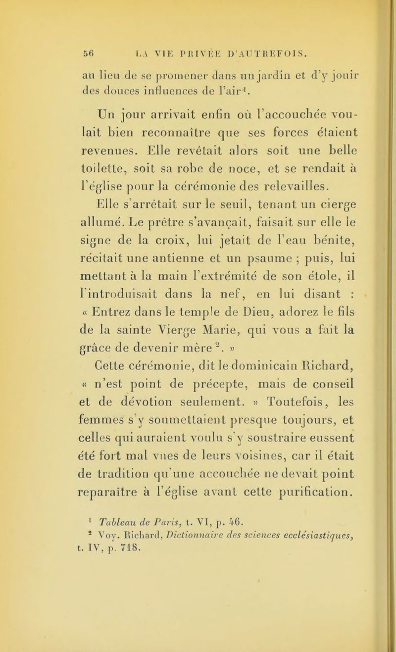 au lieu de se promener dans un jardin et d'y jouir des douces influences de l'air1. Un jour arrivait enfin où l'accouchée vou- lait bien reconnaître que ses forces étaient revenues. Elle revêtait alors soit une belle toilette, soit sa robe de noce, et se rendait à l'église pour la cérémonie des relevailles. Elle s'arrêtait sur le seuil, tenant un cierge allumé. Le prêtre s'avançait, faisait sur elle le signe de la croix, lui jetait de l'eau bénite, récitait une antienne et un psaume ; puis, lui mettant à la main l'extrémité de son étole, il l'introduisait dans la nef, en lui disant : « Entrez dans le temple de Dieu, adorez le fils de la sainte Vierge Marie, qui vous a fait la grâce de devenir mère 2. » Cette cérémonie, dit le dominicain Richard, « n'est point de précepte, mais de conseil et de dévotion seulement. » Toutefois, les femmes s'y soumettaient presque toujours, et celles qui auraient voulu s'y soustraire eussent été fort mal vues de leurs voisines, car il était de tradition qu'une accouchée ne devait point reparaître à l'église avant cette purification. 1 Tableau de Paris, t. VI, p. 46. * Voy. Richard, Dictionnaire des sciences ecclésiastiques, t. IV, p. 718.