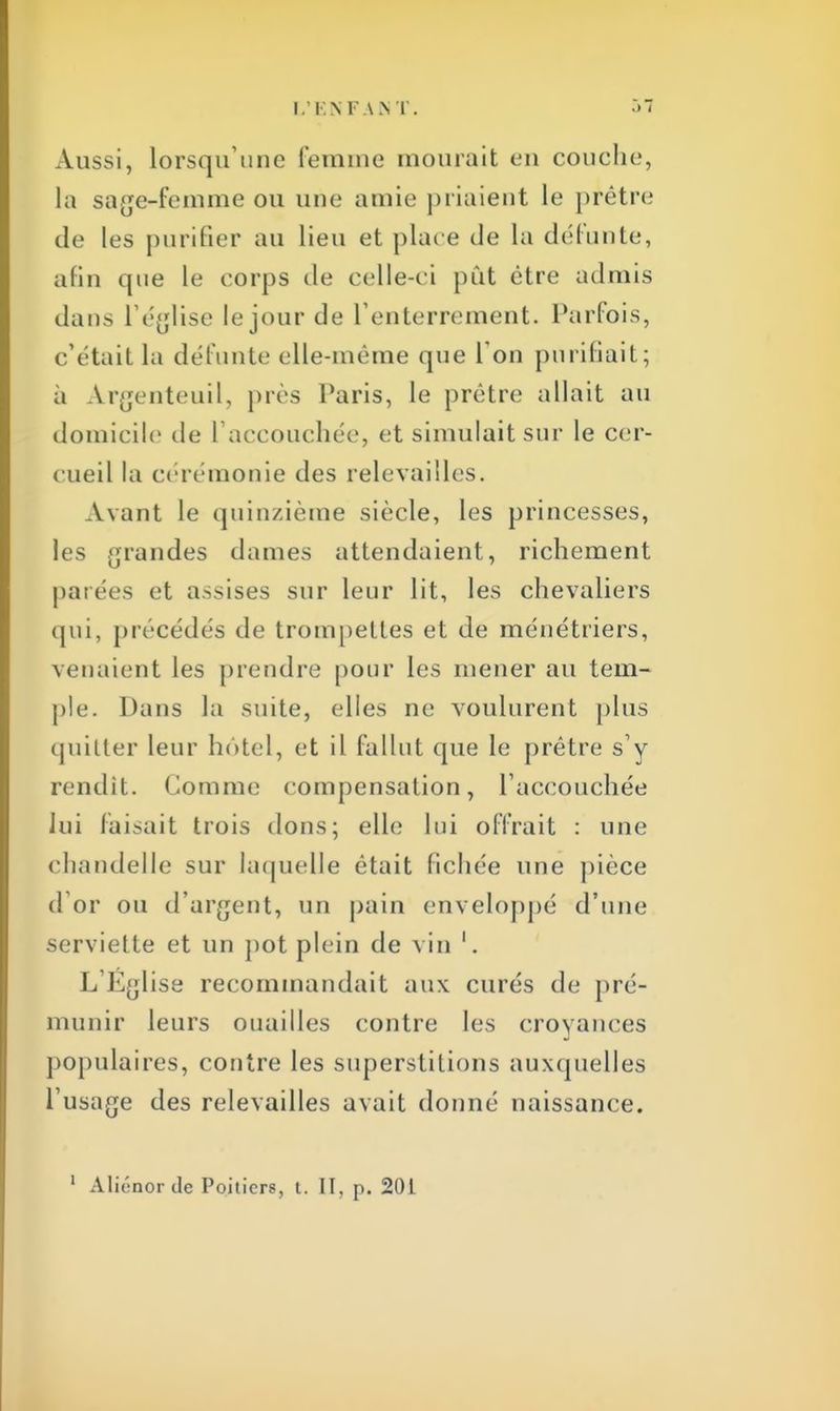 Aussi, lorsqu'une femme mourait en couche, la sage-femme ou une amie priaient le prêtre de les purifier au lieu et plac e de la défunte, afin que le corps de celle-ci pût être admis dans l'église le jour de l'enterrement. Parfois, c'était la défunte elle-même que l'on purifiait; à Argenteuil, près Paris, le prêtre allait au domicile de l'accouchée, et simulait sur le cer- cueil la cérémonie des relevailles. Avant le quinzième siècle, les princesses, les grandes dames attendaient, richement parées et assises sur leur lit, les chevaliers qui, précédés de trompettes et de ménétriers, venaient les prendre pour les mener au tem- ple. Dans la suite, elles ne voulurent plus quitter leur hôtel, et il fallut que le prêtre s'y rendit. Comme compensation, l'accouchée lui faisait trois dons; elle lui offrait : une chandelle sur laquelle était fichée une pièce d'or ou d'argent, un pain enveloppé d'une serviette et un pot plein de vin L'Eglise recommandait aux curés de pré- munir leurs ouailles contre les croyances populaires, contre les superstitions auxquelles l'usage des relevailles avait donné naissance.