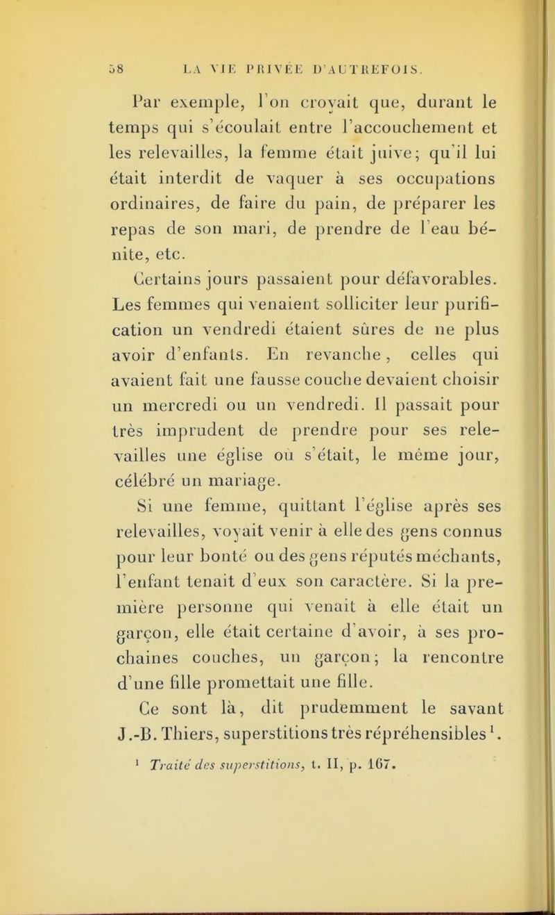 Par exemple, l'on crovait que, durant le temps qui s'écoulait entre l'accouchement et les relevailles, la femme était juive; qu'il lui était interdit de vaquer à ses occupations ordinaires, de faire du pain, de préparer les repas de son mari, de prendre de leau bé- nite, etc. Certains jours passaient pour défavorables. Les femmes qui venaient solliciter leur purifi- cation un vendredi étaient sûres de ne plus avoir d'enfants. En revanche, celles qui avaient fait une fausse couche devaient choisir un mercredi ou un vendredi. Il passait pour très imprudent de prendre pour ses rele- vailles une église ou s'était, le même jour, célébré un mariage. Si une femme, quittant l'église après ses relevailles, voyait venir à elle des gens connus pour leur bonté ou des gens réputés méchants, l'enfant tenait d'eux son caractère. Si la pre- mière personne qui venait à elle était un garçon, elle était certaine d'avoir, à ses pro- chaines couches, un garçon; la rencontre d'une fdle promettait une fdle. Ce sont là, dit prudemment le savant J.-B. Thiexs, superstitions très répréhensibles1.