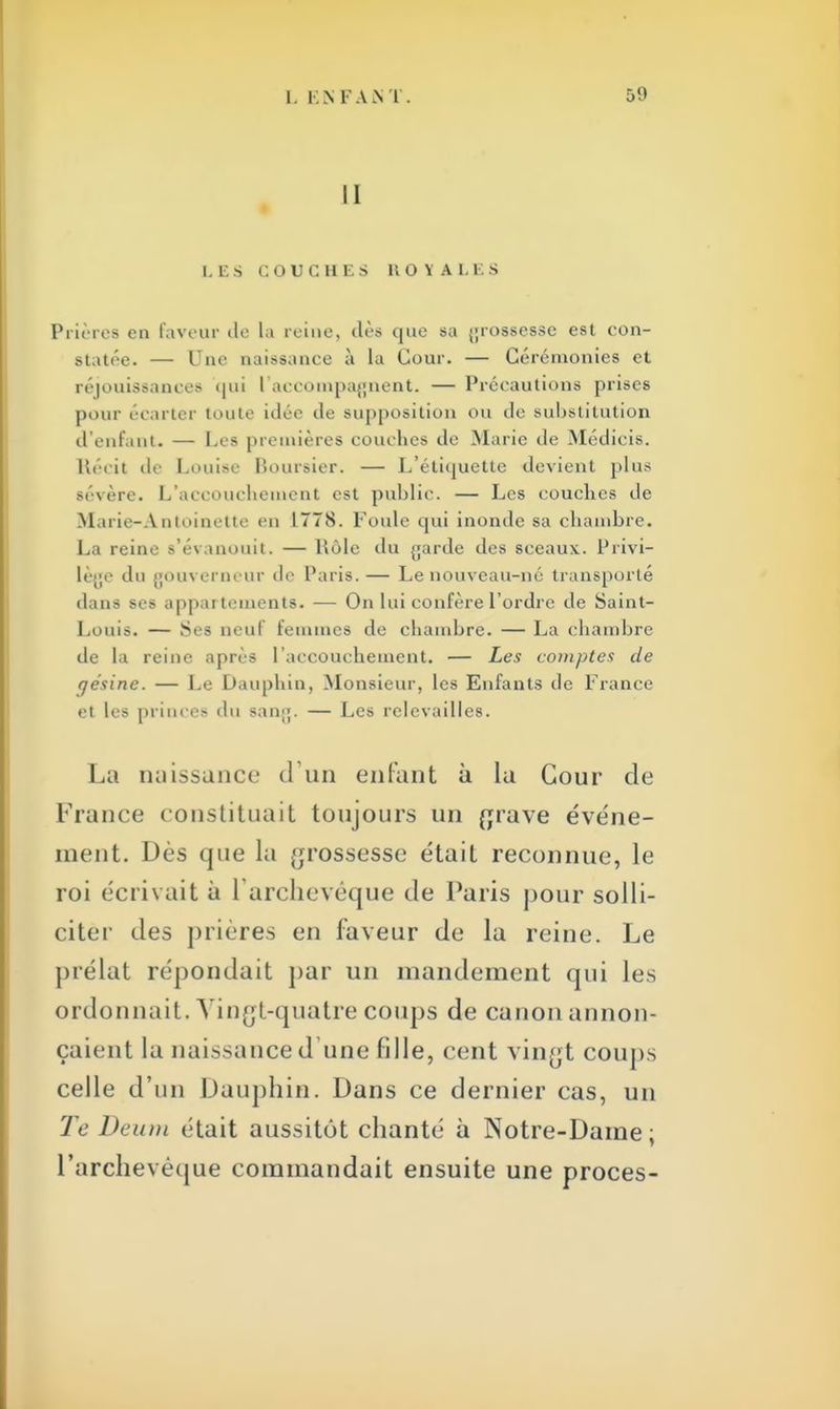 11 LES COUCHES KO Y A LES Prières en faveur do la reine, dès que sa grossesse est con- statée. — Une naissance à la Cour. — Cérémonies et réjouissances qui l'accompagnent. — Précautions prises pour écarter tente idée tle supposition ou de substitution d'enfant. — Les premières couches de Marie de Médicis. Récit de Louise Boursier. — L'étiquette devient plus sévère. L'accouchement est public. — Les couches de Marie-Antoinette en 1778. Foule qui inonde sa chambre. La reine s'évanouit. — Rôle du {jarde des sceaux. Privi- lège du gouverneur de Paris. — Le nouveau-né transporté dans ses appar tements. — On lui confère l'ordre de Saint- Louis. — Ses neuf femmes de chambre. — La chambre de la reine après l'accouchement. — Les comptes de rjésine. — Le Dauphin, Monsieur, les Enfants de France et les princes du gang. — Les relevailles. La miissance (Fun enfant à la Cour de France constituait toujours un grave événe- ment. Dès que la grossesse était reconnue, le roi écrivait à l'archevêque de Paris pour solli- citée des prières en laveur de la reine. Le prélat répondait par un mandement qui les ordonnait. Vingt-quatre coups de canon annon- çaient la naissance d une fille, cent vingt coups celle d'un Dauphin. Dans ce dernier cas, un Te Deum était aussitôt chanté à Notre-Dame; L'archevêque commandait ensuite une procès-