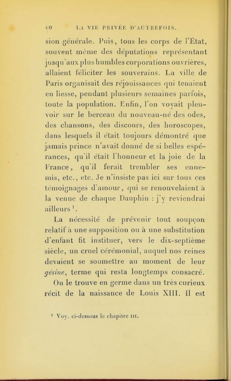 sion générale. Puis, tous les corps de l'Étal, souvent même des députations représentant jusqu'aux plus humbles corporations ouvrières, allaient féliciter les souverains. La ville de Paris organisait des réjouissances qui tenaient en liesse, pendant plusieurs semaines parfois, toute la population. Enfin, l'on voyait pleu- voir sur le berceau du nouveau-né des odes, des chansons, des discours, des horoscopes, dans lesquels il était toujours démontré que jamais prince n'avait donné de si belles espé- rances, qu il était l'honneur et la joie de la France, qu'il ferait trembler ses enne- mis, etc., etc. Je n'insiste pas ici sur tous ces témoignages d'amour, qui se renouvelaient à la venue de chaque Dauphin : j'y reviendrai ailleurs 1. La nécessité de prévenir tout soupçon relatif à une supposition ou à une substitution d'enfant fit instituer, vers le dix-septième siècle, un cruel cérémonial, auquel nos reines devaient se soumettre au moment de leur gésine, terme qui resta longtemps consacré. On le trouve en germe dans un très curieux récit de la naissance de Louis XIII. Il est
