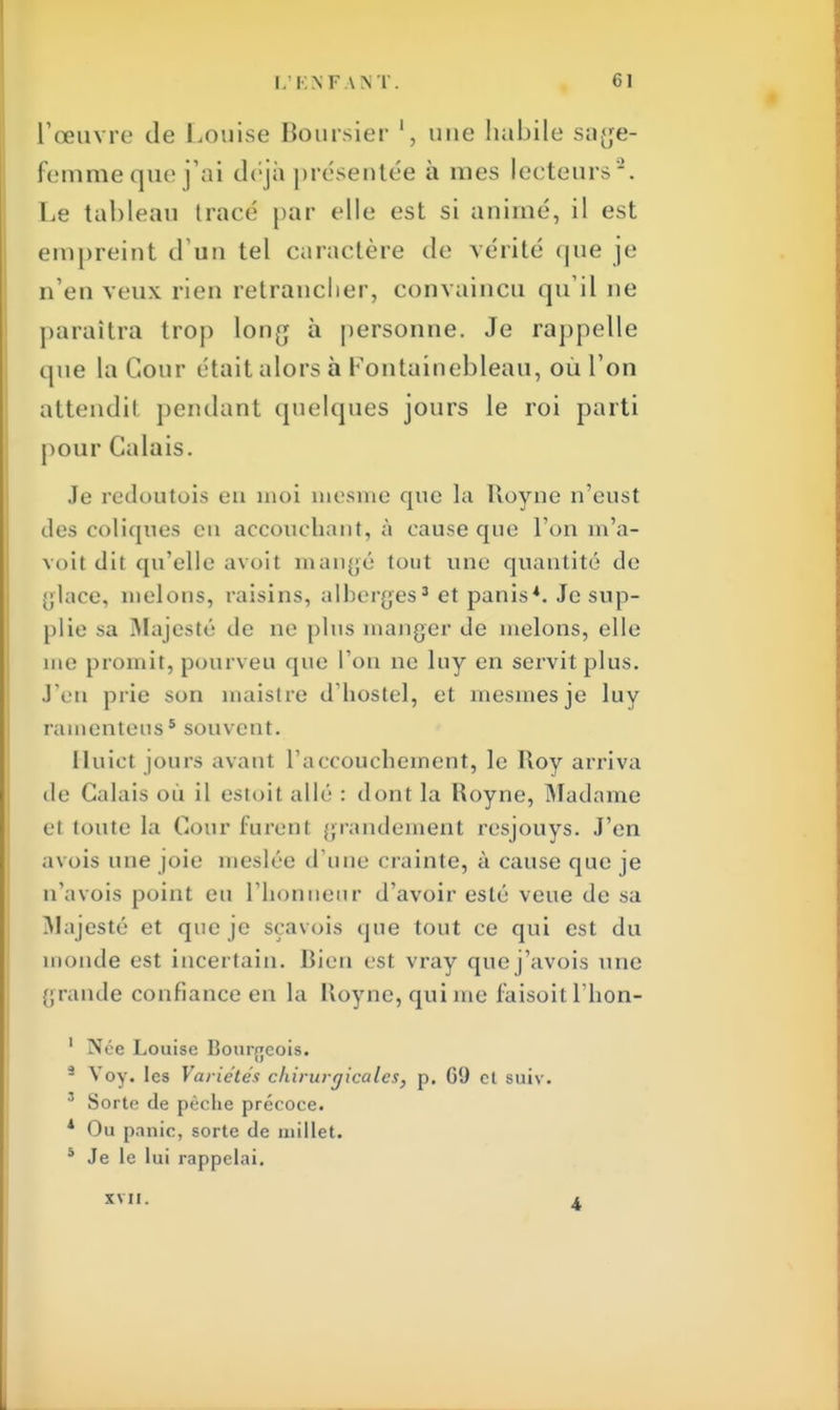 l'œuvre de Louise Boursier une habile sage- femmeque j'ai déjà présentée à mes lecteurs-. Le tableau tracé par elle est si animé, il est empreint d'un tel caractère de vérité que je n'en veux rien retrancher, convaincu qu'il ne paraîtra trop long à personne. Je rappelle que la Cour était alors à Fontainebleau, où l'on attendit pendant quelques jours le roi parti pour Calais. Je redoutais en moi niesme que la Royne n'eust des coliques en accouchant, à cause que l'on m'a- voit dit qu'elle avoit mangé tout une quantité de glace, melons, raisins, alberges3 et panis*. Je sup- plie sa Majesté de ne plus manger de melons, elle me promit, pourveu que l'on ne luy en servit plus. J'en prie son maistre d'hostel, et mesmes je luy ramenteus* souvent. Iluict jours avant l'accouchement, le Roy arriva de Calais où il estait allé : dont la Hoyne, Madame et toute la Cour furent grandement resjouys. J'en avois une joie meslée d'une crainte, à cause que je n'avois point en l'honneur d'avoir esté veue de sa Majesté et que je sçavois que tout ce qui est du monde est incertain. Bien est vray quej'avois une grande confiance en la Royne, qui me faisoit l'hon- ' Née Louise Bourgeois. 3 Voy. les Variétés chirurgicales, p. 09 cl suiv. 5 Sorte de pèche précoce. 1 Ou panic, sorte de millet. à Je le lui rappelai. xvn.