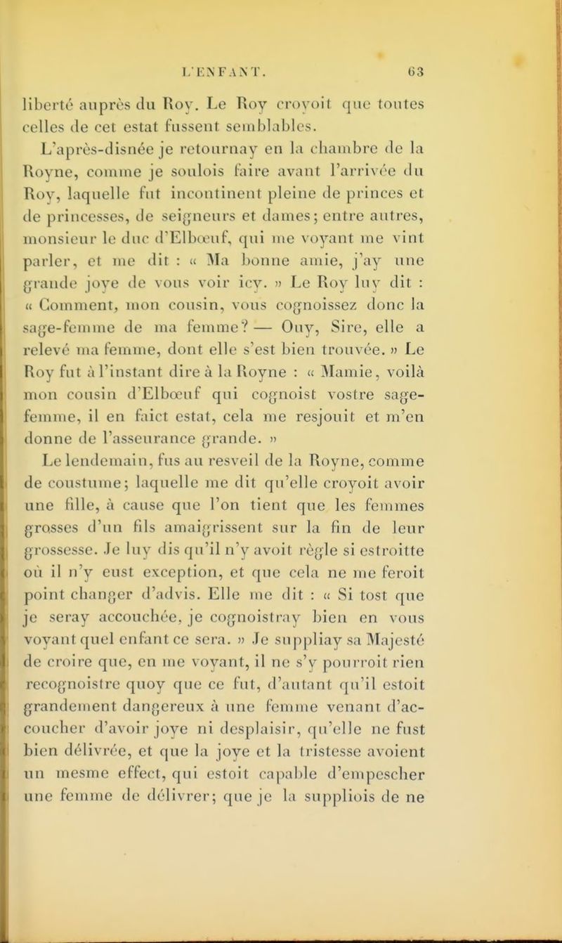 liberté auprès du Roy. Le Roy croyoil que toutes celles de cet estât fussent semblables. L'après-disnée je retournay en la chambre <le la Royne, comme je soulois faire avant l'arrivée du Roy, laquelle fut incontinent pleine de princes el de princesses, de seigneurs et dames; entre autres, monsieur le duc d'Elboeuf, qui me voyant me vint parler, et me dit : « Ma bonne amie, j'ay nue grande joye de vous voir icv. » Le Roy luy dit : « Gomment, mon cousin, vous cognoissez donc la sage-femme de ma femme?— Ouy, Sire, elle a relevé ma femme, dont elle s'est bien trouvée. » Le Roy fut à l'instant dire à la Royne : « Mamie, voilà mon cousin d'Elbœuf qui cognoist vostre sage- femme, il en faict estât, cela me resjouit et m'en donne de l'asseurance grande. » Le lendemain, fus au resveil de la Royne, comme de coustume; laquelle me dit qu'elle croyoit avoir une fille, à cause que l'on tient que les femmes grosses d'un fils amaigrissent sur la fin de leur grossesse. Je luy dis qu'il n'y avoit règle si estroitte où il n'y eust exception, et que cela ne me feroit point changer d'advis. Elle me dit : « Si tost que je seray accouchée, je cognoistray bien en vous Voyanl quel enfuit ce sera. » Je suppliaysa Majesté de croire que, en me voyant, il ne s'y pourroit rien reeognoistre quoy que ce fut, d'autant qu'il estoit grandement dangereux à une Ici e venant d'ac- coucher d'avoir joye ni desplaisir, qu'elle ne fust bien délivrée, et que la joye et la tristesse avoient un inesme effect, qui estoit capable d'empescher une femme de délivrer; que je la suppliois de ne