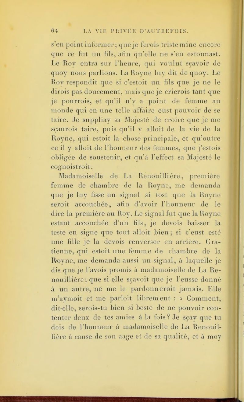 s en point informer; que je ferois triste mine encore que ce fut un fils, afin qu'elle ne s'en estonnast. Le Roy entra sur l'heure, qui voulul sçavoir de quoy nous parlions. La Royne luy dit de quoy. Le Roy respondit que si c'estoit un (ils que je ne le dirois pas doucement, mais que je crierois tant que je pourrois, et qu'il n'y a point de femme au monde qui en une telle affaire eust pouvoir de se (aire. Je suppliay sa Majesté de croire que je me seau rois taire, puis qu'il y alloit de la vie de la Royne, qui estoit la ebose principale, et qu'outre ce il y alloit de l'honneur des femmes, que j'estois obligée de soustenir, et qu'à l'effect sa Majesté le < o;;noistroi(. Madamoiselle de La Rènouillière, première femme de chamhre de la Royne, me demanda que je luy fisse un signal si tost que la Royne seroit accouchée, afin d'avoir l'honneur de le dire la première au Roy. Le signal fut que la Royne estant accouchée d'un fils, je devois baisser la teste en signe que tout alloit bien; si c'eust esté une fille je la devois renverser en arrière, (^la- tienne, qui csloil une femme de chambre de la Royne, me demanda aussi un signal, à laquelle je dis que je Pavois promis à madamoiselle de La Rè- nouillière1; que si elle sçavoit que je l'eusse donné à un autre, ne me le pardonneroit jamais. Elle m'avmoit et me parloit librement : « Comment, dit-elle, serois-tu bien si beste de ne pouvoir con- tenter deux de tes amies à la fois? Je sçay que tu dois de l'honneur à madamoiselle de La Rènouil- lière à cause de sou aage el de sa qualité, et à moy