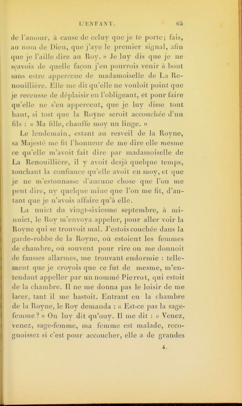 do l'amour, à cause do coluy que je te porto; fais, au nom de Dion, quo j'ayo le premier signal, afin que je l'aille dire au Roy. » Jo luy dis que je no seavois do quelle façon j'en pourrois venir à bout sans estre apperceue de madamoiselle de La Re- nouillière. Elle me dit qu'elle ne vouloit point quo je receusse de déplaisir en L'obligeant, et pour faire qu'elle ne s'en apperceut, quo je luy disse tout haut, si tost que ta Royno seroit accouchée d'un Bis : « Ma fille, chauffe moy un linge. » Le lendemain, estant au resveil do la Royne, sa Majesté me fit l'honneur de me dire elle mesme ce qu'elle m'a voit fait dire par madamoisolle de La Renouillière, il y avoit desjà quelque temps, touchant la confiance qu elle avoit en moy, et que je no m'estounasso d'aucune chose que l'on me peut dire, nv quelque mine que l'on me fit, d'au- tant que je n'avois affaire qu'à elle. La nuict du vingt-sixiesme septembre, à mi- nuict, le Pu>y m'envoya appeler, pour aller voir la Rovno qui se trouvoit mal. J'ostoiscouchée dans la garde-robbe de la Royne, où estoient les femmes de chambre, où souvent pour rire on me donnoit de fausses allarmes, me trouvant endormie : telle- ment que je croyois que ce fut de mesme, m'en- tendam appeller par un nommé Pierrot, qui estoit de la chambre. Il ne me donna pas le loisir de me lacer, tant il me hastoit. Entrant en la chambre de la Royne, le Roy demanda : « Est-ce pas la sage- femme? » On luy dit qu'ouy. Il me dit : « Venez, venez, sage-femme, ma femme est malade, reco- (ynoissez si c'est pour accoucher, elle a do grandes 4.
